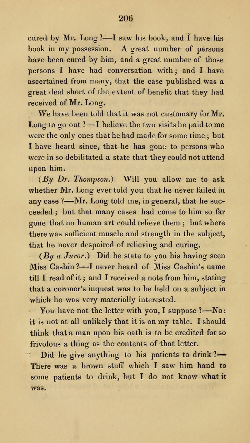 cured by Mr. Long 1—I saw bis book, and t have his book in my possession. A great number of persons have been cured by him, and a great number of those persons I have had conversation with; and I have ascertained from many, that the case published was a great deal short of the extent of benefit that they had received of Mr. Long. We have been told that it was not customary for Mr. Long to go out ?—I believe the two visits he paid to me were the only ones that he had made for some time ; but I have heard since, that he has gone to persons who were in so debilitated a state that they could not attend upon him. {Bj/ Dr. Thompson.) Will you allow me to ask whether Mr. Long ever told you that he never failed in any case ?—Mr. Long told me, in general, that he suc- ceeded ; but that many cases had come to him so far gone that no human art could relieve them ; but where there was sufficient muscle and strength in the subject, that he never despaired of relieving and curing. (JBy a Juror.) Did he state to you his having seen Miss Cashin ?—I never heard of Miss Cashin's name till I read of it; and I received a note from him, stating that a coroner's inquest was to be held on a subject in which he was very materially interested. You have not the letter with you, I suppose ?—No: it is not at all unlikely that it is on my table. I should think that a man upon his oath is to be credited for so frivolous a thing as the contents of that letter. Did he give anything to his patients to drink ?^ There was a brown stuff which I saw him hand to some patients to drink, but I do not know what it was.