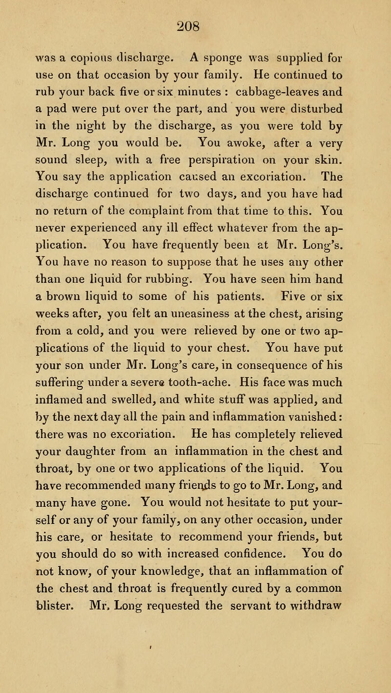 was a copious discharge. A sponge was supplied for use on that occasion by your family. He continued to rub your back five or six minutes : cabbage-leaves and a pad were put over the part, and you were disturbed in the night by the discharge, as you were told by Mr. Long you would be. You awoke, after a very sound sleep, with a free perspiration on your skin. You say the application caused an excoriation. The discharge continued for two days, and you have had no return of the complaint from that time to this. You never experienced any ill effect whatever from the ap- plication. You have frequently been at Mr. Long's. You have no reason to suppose that he uses any other than one liquid for rubbing. You have seen him hand a brown liquid to some of his patients. Five or six weeks after, you felt an uneasiness at the chest, arising from a cold, and you were relieved by one or two ap- plications of the liquid to your chest. You have put your son under Mr. Long's care, in consequence of his suffering under a severe tooth-ache. His face was much inflamed and swelled, and white stuff was applied, and by the next day all the pain and inflammation vanished: there was no excoriation. He has completely relieved your daughter from an inflammation in the chest and throat, by one or two applications of the liquid. You have recommended many frierxds to go to Mr. Long, and many have gone. You would not hesitate to put your- self or any of your family, on any other occasion, under his care, or hesitate to recommend your friends, but you should do so with increased confidence. You do not know, of your knowledge, that an inflammation of the chest and throat is frequently cured by a common blister. Mr. Long requested the servant to withdraw