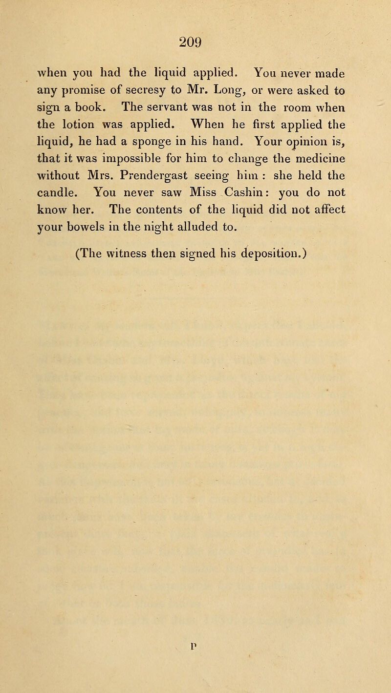 when you had the liquid applied. You never made any promise of secresy to Mr. Long, or were asked to sign a book. The servant was not in the room when the lotion was applied. When he first applied the liquid, he had a sponge in his hand. Your opinion is, that it was impossible for him to change the medicine without Mrs. Prendergast seeing him : she held the candle. You never saw Miss Cashin: you do not know her. The contents of the liquid did not affect your bowels in the night alluded to. (The witness then signed his deposition.)