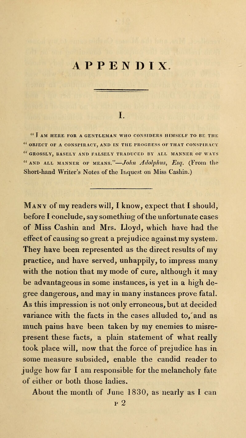 APPENDIX  r AM HERE FOR A GENTLEMAN WHO CONSIDERS HIMSELF TO BE THE *' OBJECT OF A CONSPIRACY, AND IN THE PROGRESS OF THAT CONSPIRACY  GROSSLY, BASELY AND FALSELY TRADUCED BY ALL MANNER OF WAYS  AND ALL MANNER OF MEANS. Jollll AdolpliUS, EsQ. (FrOm the Short-hand Writer's Notes of the Inquest on Miss Cashin.) Many of my readers will, I know, expect that I should, before I conclude, say something of the unfortunate cases of Miss Cashin and Mrs. Lloyd, which have had the effect of causing so great a prej udice against my system. They have been represented as the direct results of my practice, and have served, unhappily, to impress many with the notion that ray mode of cure, although it may be advantageous in some instances, is yet in a high de- gree dangerous, and may in many instances prove fatal. As this impression is not only erroneous, but at decided variance with the facts in the cases alluded to,'and as much pains have been taken by my enemies to misre- present these facts, a plain statement of what really took place will, now that the force of prejudice has in some measure subsided, enable the candid reader to judge how far I am responsible for the melancholy fate of either or both those ladies. About the month of June 1830, as nearly as I can