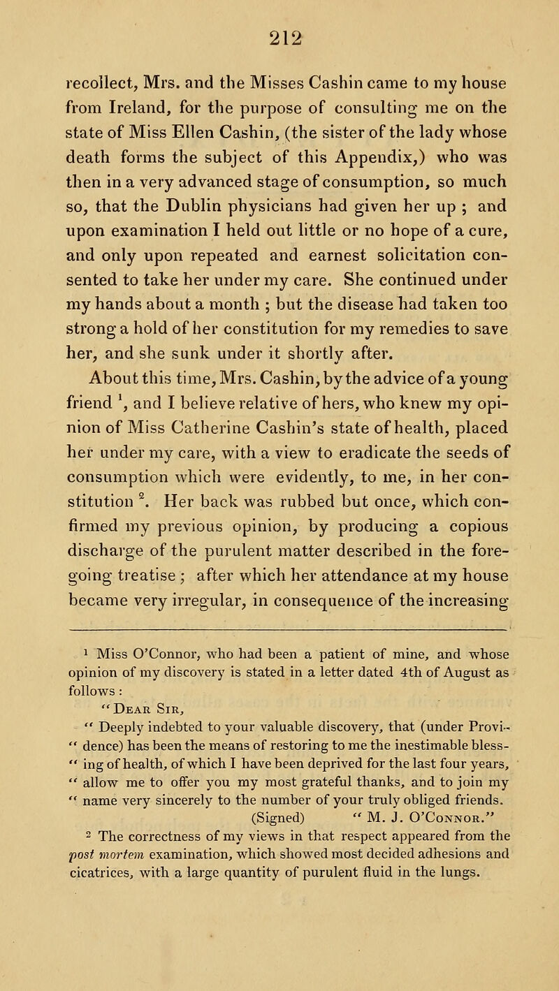 recollect, Mrs. and the Misses Cashin came to my house from Ireland, for the purpose of consulting me on the state of Miss Ellen Cashin, (the sister of the lady whose death forms the subject of this Appendix,) who was then in a very advanced stage of consumption, so much so, that the Dublin physicians had given her up ; and upon examination I held out little or no hope of a cure, and only upon repeated and earnest solicitation con- sented to take her under my care. She continued under my hands about a month ; but the disease had taken too strong a hold of her constitution for my remedies to save her, and she sunk under it shortly after. About this time, Mrs. Cashin, by the advice of a young friend ', and I believe relative of hers, who knew my opi- nion of Miss Catherine Cashin's state of health, placed her under my care, with a view to eradicate the seeds of consumption which were evidently, to me, in her con- stitution ^. Her back was rubbed but once, which con- firmed my previous opinion, by producing a copious discharge of the purulent matter described in the fore- going treatise ; after which her attendance at my house became very irregular, in consequence of the increasing 1 Miss O'Connor, who had been a patient of mine, and whose opinion of my discovery is stated in a letter dated 4th of August as follows : Dear Sir,  Deeply indebted to your valuable discovery, that (under Provi-  dence) has been the means of restoring to me the inestimable bless-  ing of health, of which I have been deprived for the last four years,  allow me to offer you my most grateful thanks, and to join my  name very sincerely to the number of your truly obliged friends. (Signed)  M. J, O'Connor. 2 The correctness of my views in that respect appeared from the post mortem examination, which showed most decided adhesions and cicatrices, with a large quantity of purulent fluid in the lungs.
