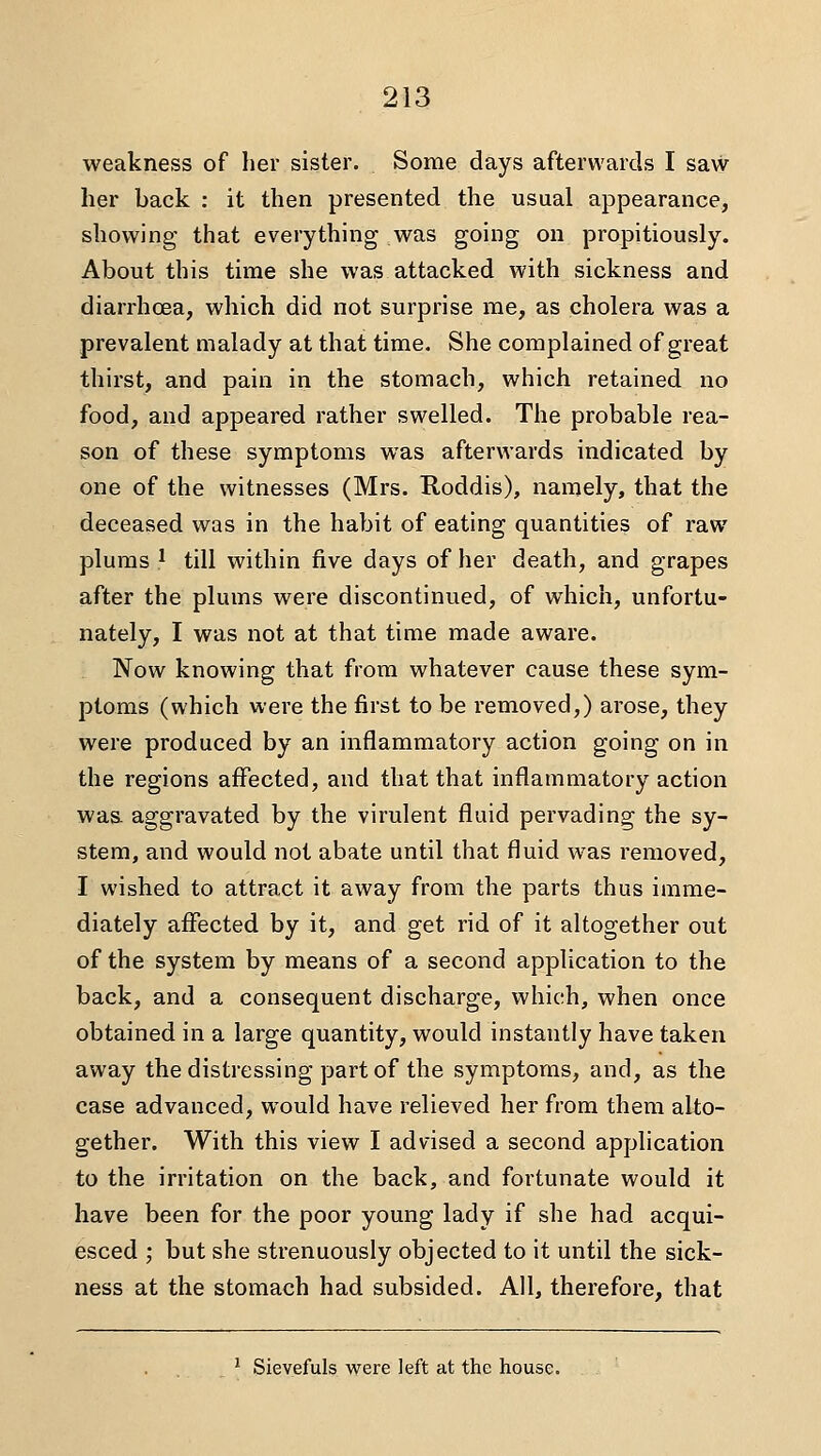 weakness of her sister. Some days afterwards I saw her back : it then presented the usual appearance, showing that everything was going on propitiously. About this time she was attacked with sickness and diarrhcea, which did not surprise me, as cholera was a prevalent malady at that time. She complained of great thirst, and pain in the stomach, which retained no food, and appeared rather swelled. The probable rea- son of these symptoms was afterwards indicated by one of the witnesses (Mrs. Koddis), namely, that the deceased was in the habit of eating quantities of raw plums 1 till within five days of her death, and grapes after the plums were discontinued, of which, unfortu- nately, I was not at that time made aware. Now knowing that from whatever cause these sym- ptoms (which were the first to be removed,) arose, they were produced by an inflammatory action going on in the regions affected, and that that inflammatory action wa& aggravated by the virulent fluid pervading the sy- stem, and would not abate until that fluid was removed, I wished to attract it away from the parts thus imme- diately affected by it, and get rid of it altogether out of the system by means of a second application to the back, and a consequent discharge, which, when once obtained in a large quantity, would instantly have taken away the distressing part of the symptoms, and, as the case advanced, would have relieved her from them alto- gether. With this view I advised a second application to the irritation on the back, and fortunate would it have been for the poor young lady if she had acqui- esced ; but she strenuously objected to it until the sick- ness at the stomach had subsided. All, therefore, that * Sievefuls were left at the house.