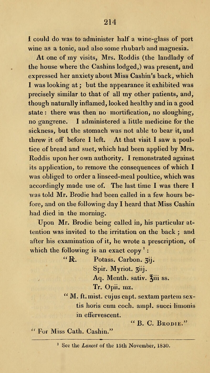 I could do was to administer half a wine-glass of port wine as a tonic, and also some rhubarb and magnesia. At one of my visits, Mrs. Roddis (the landlady of the house where the Cashins lodged,) was present, and expressed her anxiety about Miss Cashin's back, which I was looking at; but the appearance it exhibited was precisely similar to that of all my other patients, and, though naturally inflamed, looked healthy and in a good state : there was then no mortification, no sloughing, no gangrene. I administered a little medicine for the sickness, but the stomach was not able to bear it, and threw it off before I left. At that visit I saw a poul- tice of bread and suet, which had been applied by Mrs. Roddis upon her own authority. I remonstrated against its application, to remove the consequences of which I was obliged to order a linseed-meal poultice, which was accordingly made use of. The last time I was there I was told Mr. Brodie had been called in a few hours be- fore, and on the following day I heard that Miss Cashin had died in the morning. Upon Mr. Brodie being called in, his particular at- tention was invited to the irritation on the back ; and after his examination of it, he wrote a prescription, of which the following is an exact copy *: R. Potass. Carbon. 3ij. Spir. Myriot. giij. Aq. Menth. sativ. ^iii ss. Tr. Opii. mz.  M. ft. mist, cujus capt. sextam partem sex- tis horis cum coch. ampl. succi limonis in effervescent.  B. C. Brodie.'^ '' For Miss Cath. Cashin. ' See the Lancet of the 15th November, 1830.