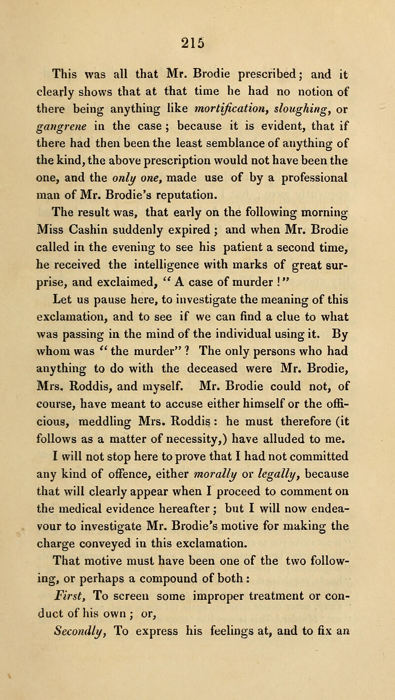 This was all that Mr. Brodie prescribed; and it clearly shows that at that time he had no notion of there being anything like mortification, sloughing, or gangrene in the case ; because it is evident, that if there had then been the least semblance of anything of the kind, the above prescription w^ould not have been the one, and the only one, made use of by a professional man of Mr. Brodie's reputation. The result was, that early on the following morning- Miss Cashin suddenly expired ; and when Mr. Brodie called in the evening to see his patient a second time, he received the intelligence with marks of great sur- prise, and exclaimed, '' A case of murder ! Let us pause here, to investigate the meaning of this exclamation, and to see if we can find a clue to what was passing in the mind of the individual using it. By whom was '' the murder ? The only persons who had anything to do with the deceased were Mr. Brodie, Mrs. Roddis, and myself. Mr. Brodie could not, of course, have meant to accuse either himself or the offi- cious, meddling Mrs. Roddis: he must therefore (it follows as a matter of necessity,) have alluded to me. I will not stop here to prove that I had not committed any kind of offence, either morally or legally, because that will clearly appear when I proceed to comment on the medical evidence hereafter ,• but I will now endea- vour to investigate Mr, Brodie's motive for making the charge conveyed in this exclamation. That motive must have been one of the two follow- ing, or perhaps a compound of both : Firsts To screen some improper treatment or con- duct of his own ; or, Secondly, To express his feelings at, and to fix an