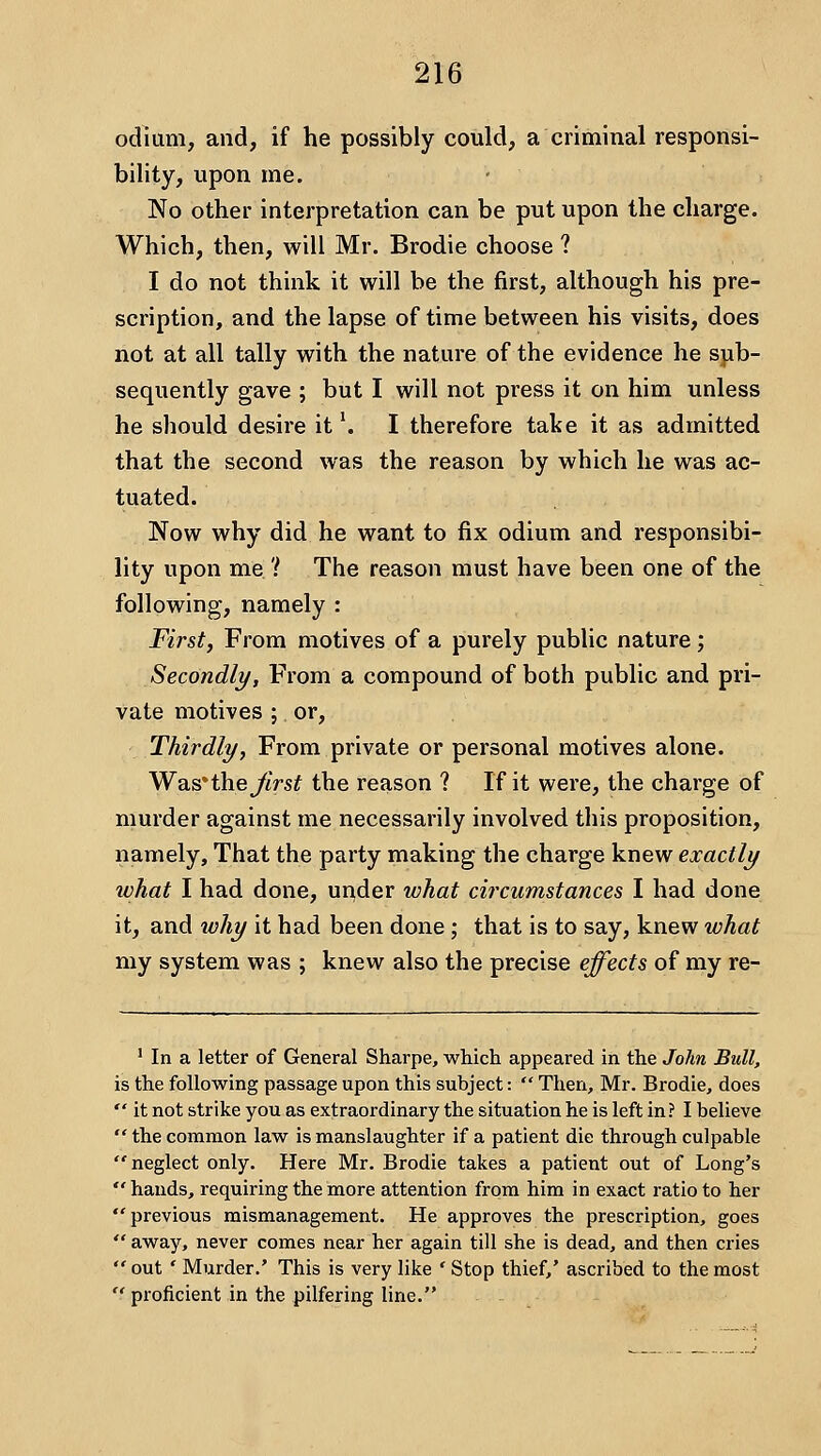 odium, and, if he possibly could, a criminal responsi- bility, upon me. • No other interpretation can be put upon the charge. Which, then, will Mr. Brodie choose ? I do not think it will be the first, although his pre- scription, and the lapse of time between his visits, does not at all tally with the nature of the evidence he sjib- sequently gave ; but I will not press it on him unless he should desire it \ I therefore take it as admitted that the second was the reason by which he was ac- tuated. Now why did he want to fix odium and responsibi- lity upon me ? The reason must have been one of the following, namely : First, From motives of a purely public nature; Secondly, From a compound of both public and pri- vate motives ; or. Thirdly, From private or personal motives alone. Was'theyiVs? the reason ? If it were, the charge of murder against me necessarily involved this proposition, namely. That the party making the charge knew exactly ivhat I had done, ur^der what circumstances I had done it, and why it had been done; that is to say, knew what my system was ; knew also the precise effects of my re- ' In a letter of General Sharpe, which appeared in the John Bull, is the following passage upon this subject:  Then, Mr. Brodie, does  it not strike you as extraordinary the situation he is left in? I believe  the common law is manslaughter if a patient die through culpable neglect only. Here Mr. Brodie takes a patient out of Long's  hands, requiring the more attention from him in exact ratio to her previous mismanagement. He approves the prescription, goes  away, never comes near her again till she is dead, and then cries  out ' Murder.' This is very like * Stop thief,' ascribed to the most  proficient in the pilfering line.