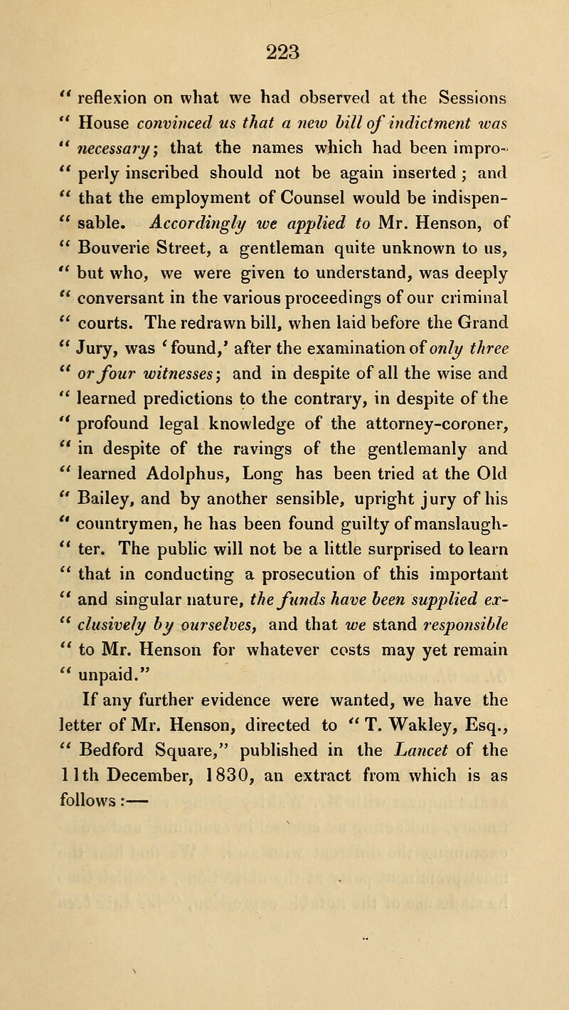 ** reflexion on what we had observed at the Sessions  House convinced us that a new hill of indictment was  necessary; that the names which had been impro-  perly inscribed should not be again inserted ; and  that the employment of Counsel would be indispen- '' sable. Accordingly/ we applied to Mr. Henson, of  Bouverie Street, a gentleman quite unknown to us,  but who, we were given to understand, was deeply  conversant in the various proceedings of our criminal  courts. The redrawn bill, when laid before the Grand  Jury, was 'found,* after the examination of ow/y three *' or four witnesses', and in despite of all the wise and  learned predictions to the contrary, in despite of the  profound legal knowledge of the attorney-coroner,  in despite of the ravings of the gentlemanly and  learned Adolphus, Long has been tried at the Old  Bailey, and by another sensible, upright jury of his  countrymen, he has been found guilty of manslaugh-  ter. The public will not be a little surprised to learn  that in conducting a prosecution of this important  and singular nature, the funds have been supplied ex- '* clusively by ourselves, and that we stand responsible  to Mr. Henson for whatever costs may yet remain  unpaid. If any further evidence were wanted, we have the letter of Mr. Henson, directed to  T. Wakley, Esq.,  Bedford Square, published in the Lancet of the 11th December, 1830, an extract from which is as follows:—