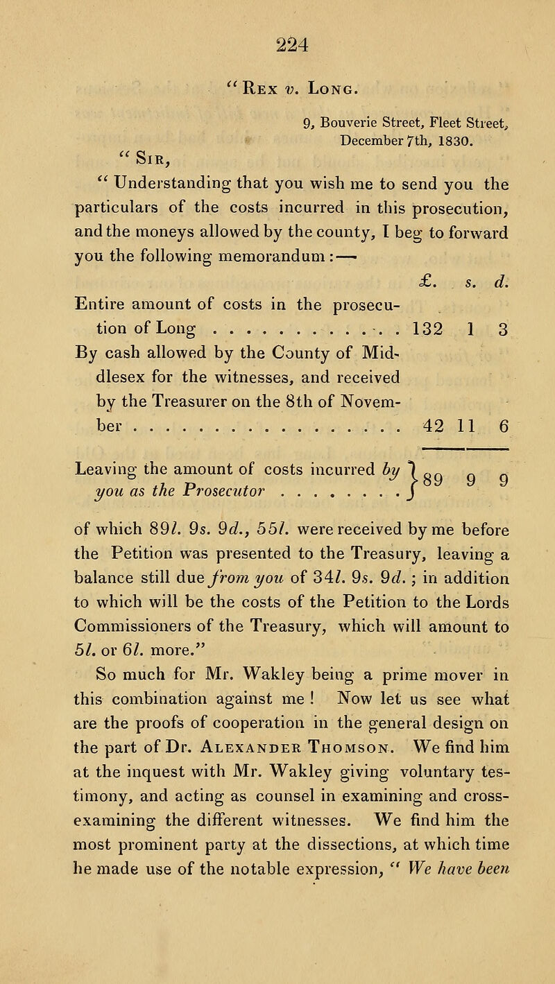^'Rex v. Long. 9, Bouverie Street, Fleet Street, December 7th, 1830.  Sir,  Understanding that you wish me to send you the particulars of the costs incurred in this prosecution, and the moneys allowed by the county, I beg to forward you the following memorandum :—— £. s. d. Entire amount of costs in the prosecu- tion of Long . 132 1 3 By cash allowed by the County of Mid- dlesex for the witnesses, and received by the Treasurer on the 8th of Novem- ber . . 42 11 6 Leaving the amount of costs incurred % 1 <,q you as the Prosecutor J of which 89/. 9s. 9c?., 55/. were received by me before the Petition was presented to the Treasury, leaving a balance still due Jro?7i you of 34/. 9.s. 9d.; in addition to which will be the costs of the Petition to the Lords Commissioners of the Treasury, which will amount to 51. or 61. more. So much for Mr. Wakley being a prime mover in this combination against me ! Now let us see what are the proofs of cooperation in the general design on the part of Dr. Alexander Thomson. We find him at the inquest with Mr. Wakley giving voluntary tes- timony, and acting as counsel in examining and cross- examining the different witnesses. We find him the most prominent party at the dissections, at which time he made use of the notable expression,  We have been
