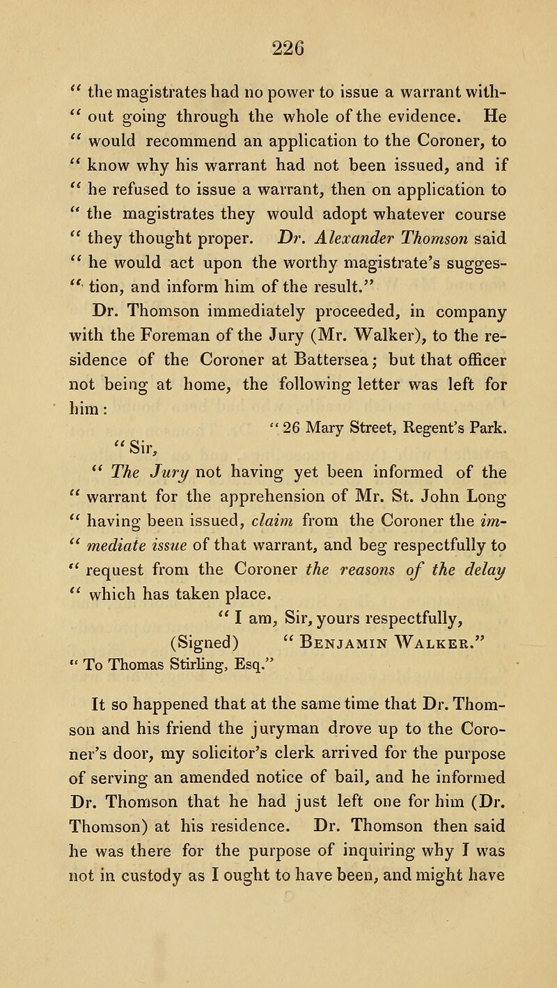  the magistrates had no power to issue a warrant with-  out going through the whole of the evidence. He *' would recommend an application to the Coroner, to  know why his warrant had not been issued, and if '* he refused to issue a warrant, then on application to  the magistrates they would adopt whatever course  they thought proper. Dr. Alexander Thomson said  he would act upon the worthy magistrate's sugges- '' tion, and inform him of the result. Dr, Thomson immediately proceeded, in company with the Foreman of the Jury (Mr. Walker), to the re- sidence of the Coroner at Battersea; but that officer not being at home, the following letter was left for him: 26 Mary Street, Regent's Park. '' Sir,  The Jury not having yet been informed of the  warrant for the apprehension of Mr. St. John Long  having been issued, claim from the Coroner the im-  mediate issue of that warrant, and beg respectfully to  request from the Coroner the reasons of the delay *' which has taken place. '' I am. Sir, yours respectfully, (Signed)  Benjamin Walker.  To Thomas Stirling, Esq. It so happened that at the same time that Dr. Thom- son and his friend the juryman drove up to the Coro- ner's door, my solicitor's clerk arrived for the purpose of serving an amended notice of bail, and he informed Dr. Thomson that he had just left one for him (Dr. Thomson) at his residence. Dr. Thomson then said he was there for the purpose of inquiring why I was not in custody as I ought to have been, and might have