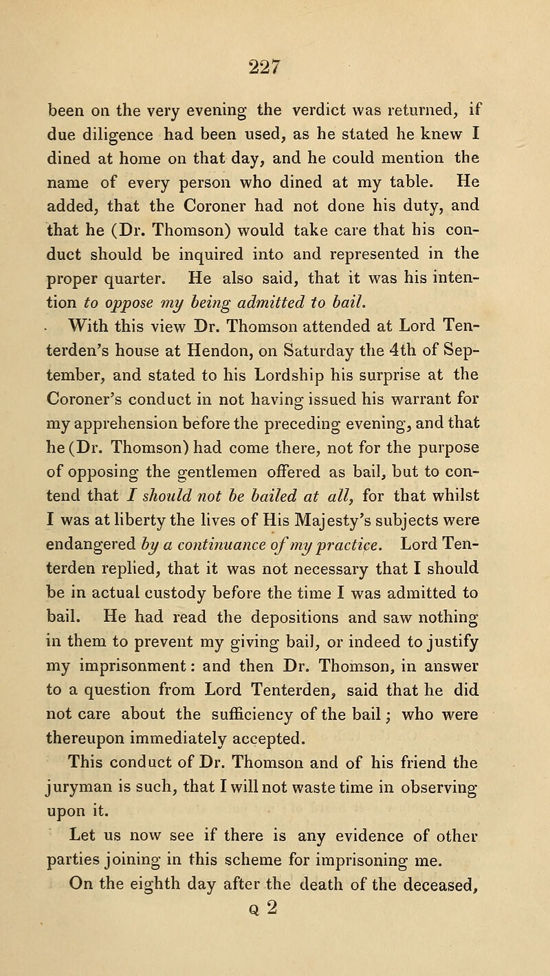 been on the very evening the verdict was returned, if due diligence had been used, as he stated he knew I dined at home on that day, and he could mention the name of every person who dined at my table. He added, that the Coroner had not done his duty, and that he (Dr. Thomson) would take care that his con- duct should be inquired into and represented in the proper quarter. He also said, that it was his inten- tion to oppose my being admitted to bail. With this view Dr. Thomson attended at Lord Ten- terden's house at Hendon, on Saturday the 4th of Sep- tember, and stated to his Lordship his surprise at the Coroner's conduct in not having issued his warrant for my apprehension before the preceding evening, and that he (Dr. Thomson) had come there, not for the purpose of opposing the gentlemen offered as bail, but to con- tend that / should not be bailed at all, for that whilst I was at liberty the lives of His Majesty's subjects were endangered by a continuance of my practice. Lord Ten- terden replied, that it was not necessary that I should be in actual custody before the time I was admitted to bail. He had read the depositions and saw nothing in them to prevent my giving bail, or indeed to justify my imprisonment: and then Dr. Thomson, in answer to a question from Lord Tenterden, said that he did not care about the sufficiency of the bail; who were thereupon immediately accepted. This conduct of Dr. Thomson and of his friend the juryman is such, that I will not waste time in observing upon it. Let us now see if there is any evidence of other parties joining in this scheme for imprisoning me. On the eighth day after the death of the deceased, Q 2