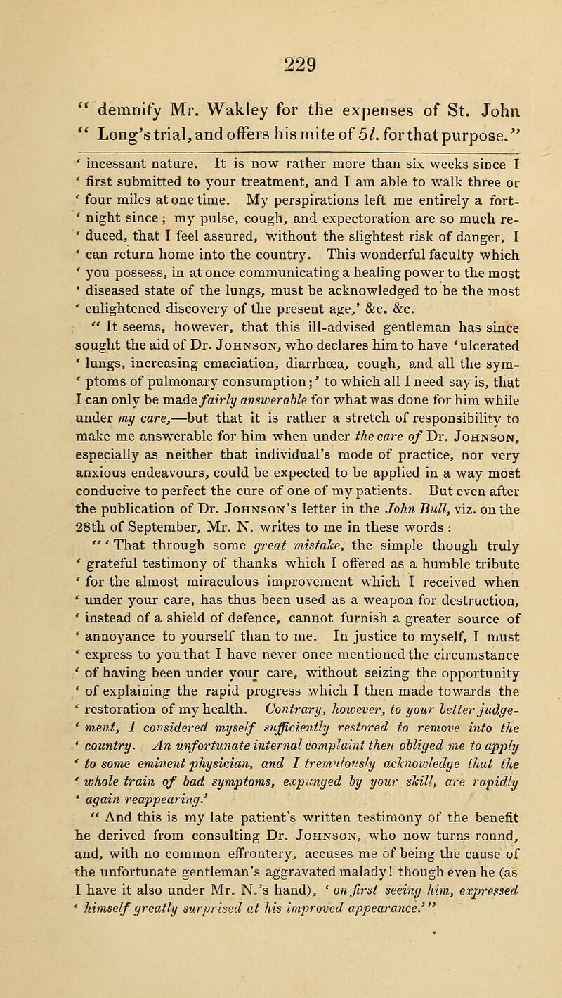 *' demnify Mr. Wakley for the expenses of St. John  Long'strial, and offers his mite of 5/. for that purpose. ' incessant nature. It is now rather more than six weeks since I / first submitted to your treatment, and I am able to walk three or ' four miles at one time. My perspirations left me entirely a fort- ' night since ; my pulse, cough, and expectoration are so much re- ' duced, that I feel assured, without the slightest risk of danger, I ' can return home into the country. This wonderful faculty which * you possess, in at once communicating a healing power to the most ' diseased state of the lungs, must be acknowledged to be the most ' enlightened discovery of the present age,' &c. &c.  It seems, however, that this ill-advised gentleman has since sought the aid of Dr. Johnson, who declares him to have 'ulcerated ' lungs, increasing emaciation, diarrhoea, cough, and all the sym- ' ptoms of pulmonary consumption;' to which all I need say is, that I can only be ma.de fairly answerable for what was done for him while under my care,—but that it is rather a stretch of responsibility to make me answerable for him when under the care of Dr. Johnson, especially as neither that individual's mode of practice, nor very anxious endeavours, could be expected to be applied in a way most conducive to perfect the cure of one of my patients. But even after the publication of Dr. Johnson's letter in the John Bull, viz. on the 28th of September, Mr. N. writes to me in these words :  ' That through some great mistaJce, the simple though truly ' grateful testimony of thanks which I offered as a humble tribute ' for the almost miraculous improvement which I received when ' under your care, has thus been used as a weapon for destruction, ' instead of a shield of defence, cannot furnish a greater source of ' annoyance to yourself than to me. In justice to myself, I must ' express to you that I have never once mentioned the circumstance ' of having been under your care, without seizing the opportunity ' of explaining the rapid progress which I then made towards the ' restoration of my health. Co?itrary, hoivever, to your better judge- ' ment, I considered myself sufficiently restored to remove into the * country. An unfortunate internal complaint theti obliged me to apply ' to some eminent physician, and I tremiilotisly acJcnowledge that the ' whole train of bad symptoms, expunged by your slciU, are rapidly ' again reappearing.'  And this is my late patient's written testimony of the benefit he derived from consulting Dr. Johnson, who now turns round, and, with no common effrontery, accuses me of being the cause of the unfortunate gentleman's aggravated malady! though even he (as I have it also under Mr. N.'s hand), ' on first seeing him, expressed ' himself greatly surprised at his improved appearance.'