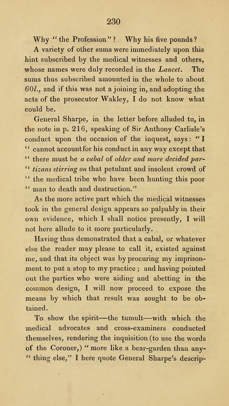Why 'Hhe Profession? Why his five pounds? A variety of other sums vi^ere immediately upon this hint subscribed by the medical writnesses and others, whose names were duly recorded in the Lancet. The sums thus subscribed amounted in the whole to about 60/., and if this was not a joining in, and adopting the acts of the prosecutor Wakley, I do not know what could be. General Sharpe, in the letter before alluded to, in the note in p. 216, speaking of Sir Anthony Carlisle's conduct upon the occasion of the inquest, says:  I ' cannot account for his conduct in any way except that ' there must be a cahal of older and more decided par- * tizans stirring on that petulant and insolent crowd of ' the medical tribe who have been hunting this poor ' man to death and destruction. As the more active part which the medical witnesses took in the general design appears so palpably in their own evidence, which I shall notice presently, I will not here allude to it more particularly. Having thus demonstrated that a cabal, or whatever else the reader may please to call it, existed against me, and that its object was by procuring my imprison- ment to put a stop to my practice ; and having pointed out the parties who were aiding and abetting in the common design, I will now proceed to expose the means by which that result was sought to be ob- tained. To show the spirit—the tumult—with which the medical advocates and cross-examiners conducted themselves, rendering the inquisition (to use the words of the Coroner,)  more like a bear-garden than any-  thing else, I here quote General Sharpe's descrip-