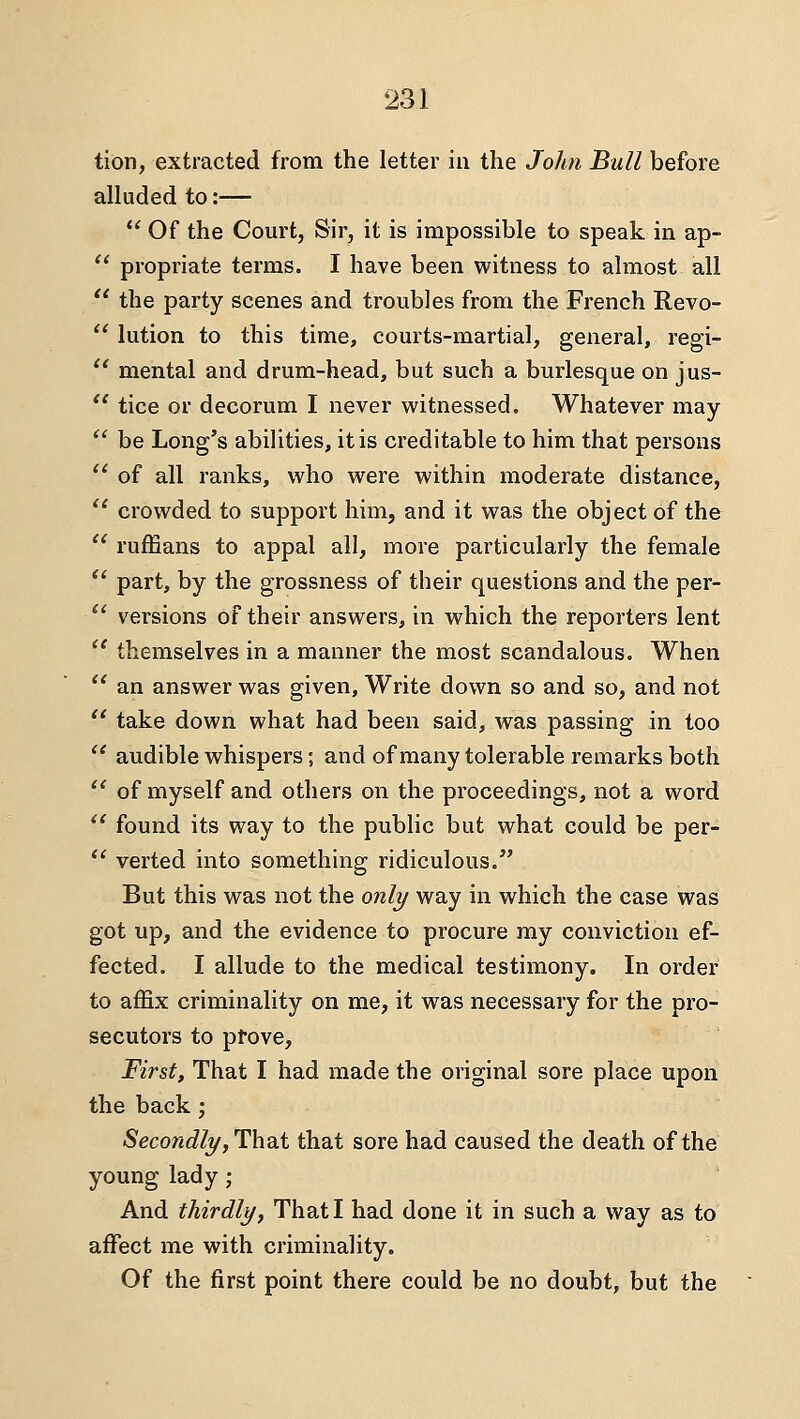 tion, extracted from the letter in the John Bull before alluded to:—  Of the Court, Sir, it is impossible to speak in ap-  propriate terms. I have been witness to almost all  the party scenes and troubles from the French Revo-  lution to this time, courts-martial, general, regi- ^' mental and drum-head, but such a burlesque on jus-  tice or decorum I never witnessed. Whatever may  be Long's abilities, it is creditable to him that persons  of all ranks, who were within moderate distance,  crowded to support him, and it was the object of the '' ruffians to appal all, more particularly the female *' part, by the grossness of their questions and the per-  versions of their answers, in which the reporters lent  themselves in a manner the most scandalous. When  an answer was given, Write down so and so, and not  take down what had been said, was passing in too  audible whispers; and of many tolerable remarks both  of myself and others on the proceedings, not a word  found its way to the public but what could be per-  verted into something ridiculous. But this was not the only way in which the case was got up, and the evidence to procure my conviction ef- fected. I allude to the medical testimony. In order to affix criminality on me, it was necessary for the pro- secutors to ptove. First, That I had made the original sore place upon the back; Secondly, ^hdit that sore had caused the death of the young lady; And thirdly, That I had done it in such a way as to affect me with criminality. Of the first point there could be no doubt, but the