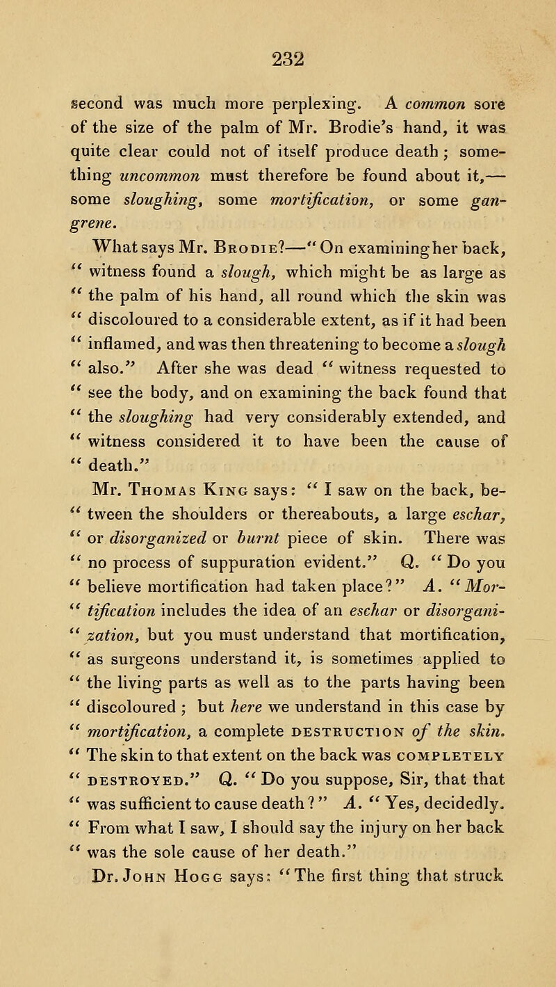 second was much more perplexing. A common sore of the size of the palm of Mr. Brodie's hand, it was quite clear could not of itself produce death ; some- thing uncommon mast therefore be found about it,— some sloughing, some mortification, or some gan- grene. What says Mr. Brodie?— On examiningher back, '' witness found a slough, which might be as large as *' the palm of his hand, all round which the skin was  discoloured to a considerable extent, as if it had been ** inflamed, and was then threatening to become a sZowgA  also. After she was dead  witness requested to *' see the body, and on examining the back found that *' the sloughing had very considerably extended, and  witness considered it to have been the cause of  death. Mr. Thomas King says:  I saw on the back, be- '' tween the shoulders or thereabouts, a large eschar,  or disorganized or burnt piece of skin. There was ^' no process of suppuration evident. Q.  Do you  believe mortification had taken place? A. Mor-  tification includes the idea of an eschar or disorgani- *' zation, but you must understand that mortification, *' as surgeons understand it, is sometimes applied to  the living parts as well as to the parts having been  discoloured ; but here we understand in this case by  mortification, a complete destruction of the skin.  The skin to that extent on the back was completely ** destroyed. Q.  Do you suppose. Sir, that that  was sufficient to cause death ?  A.^' Yes, decidedly.  From what I saw, I should say the injury on her back  was the sole cause of her death. Dr. John Hogg says: ''The first thing that struck