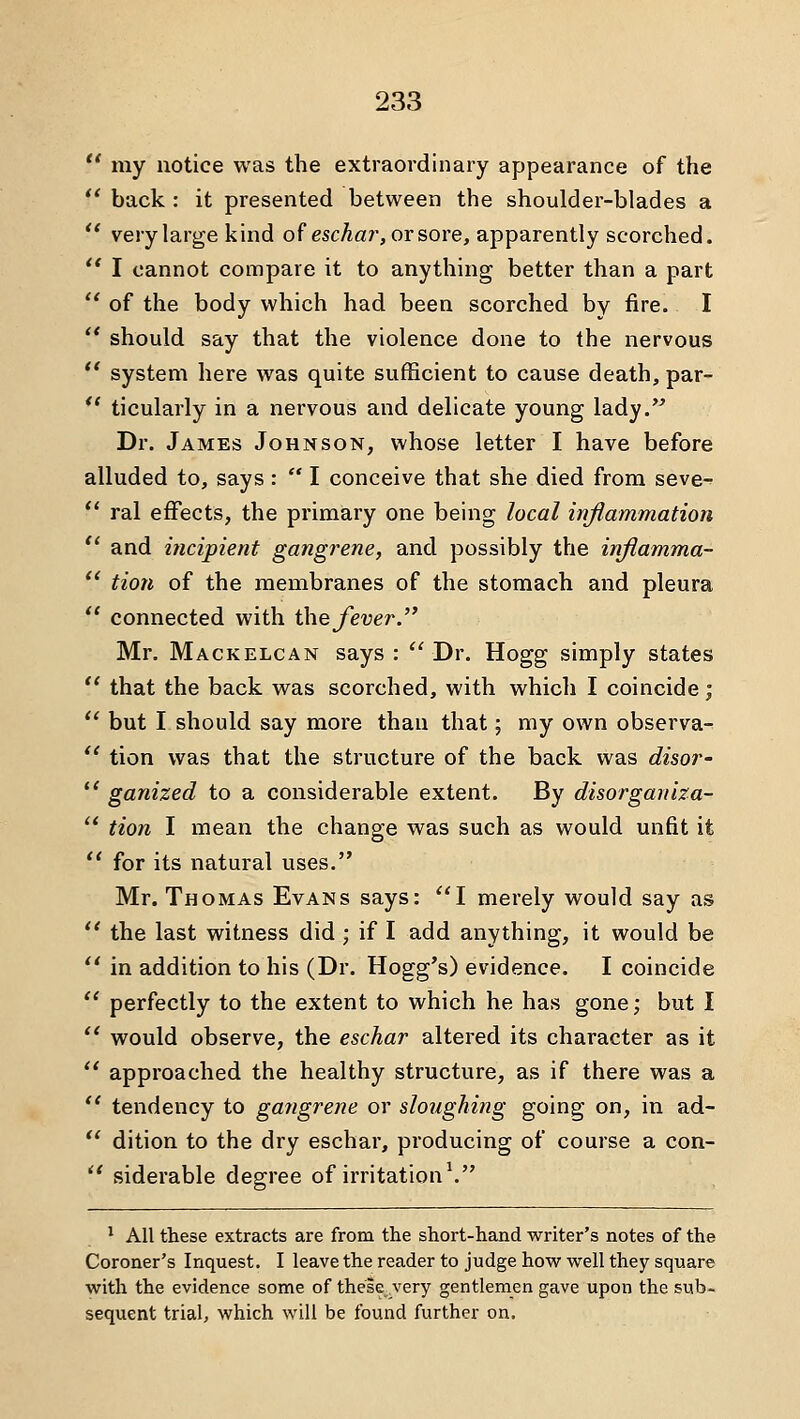 *' my notice was the extraordinary appearance of the ** back : it presented between the shoulder-blades a  very large kind of escAar, or sore, apparently scorched.  I cannot compare it to anything better than a part *' of the body which had been scorched by fire. I  should say that the violence done to the nervous  system here was quite sufficient to cause death, par- *' ticularly in a nervous and delicate young lady. Dr. James Johnson, whose letter I have before alluded to, says :  I conceive that she died from seve-  ral effects, the primary one being local inflammation  and iticipient gangrene, and possibly the injiamma-  tion of the membranes of the stomach and pleura  connected with ihefever.'^ Mr. Mackelcan says : *'Dr. Hogg simply states  that the back was scorched, with which I coincide;  but I should say more than that; my own observa- *' tion was that the structure of the back was disor-  ganized to a considerable extent. By disorgariiza-  tion I mean the change was such as would unfit it  for its natural uses. Mr. Thomas Evans says: I merely would say as *' the last witness did; if I add anything, it would be  in addition to his (Dr. Hogg's) evidence. I coincide *' perfectly to the extent to which he has gone; but I *' would observe, the eschar altered its character as it  approached the healthy structure, as if there was a  tendency to gangrene or sloughing going on, in ad-  dition to the dry eschar, producing of course a con-  siderable degree of irritation \ * All these extracts are from the short-hand writer's notes of the Coroner's Inquest. I leave the reader to judge how well they square with the evidence some of these very gentlemen gave upon the sub- sequent trial, which will be found further on.