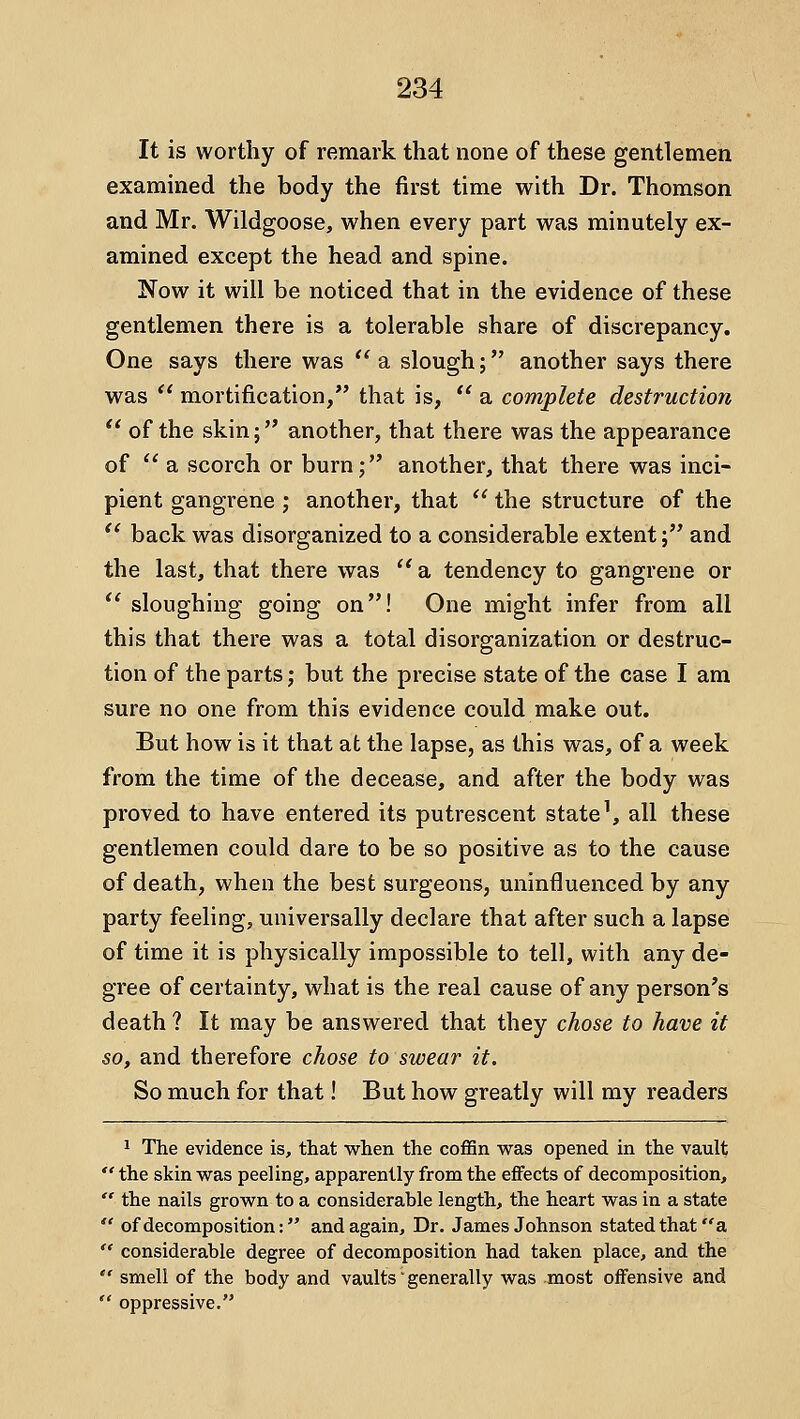 It is worthy of remark that none of these gentlemen examined the body the first time with Dr. Thomson and Mr. Wildgoose, when every part was minutely ex- amined except the head and spine. Now it will be noticed that in the evidence of these gentlemen there is a tolerable share of discrepancy. One says there was '' a slough; another says there was  mortification, that is,  a complete destruction  of the skin; another, that there was the appearance of  a scorch or burn; another, that there was inci- pient gangrene ; another, that  the structure of the *' back was disorganized to a considerable extent; and the last, that there was  a tendency to gangrene or *' sloughing going on! One might infer from all this that there was a total disorganization or destruc- tion of the parts; but the precise state of the case I am sure no one from this evidence could make out. But how is it that at the lapse, as this was, of a week from the time of the decease, and after the body was proved to have entered its putrescent state', all these gentlemen could dare to be so positive as to the cause of death, when the best surgeons, uninfluenced by any party feeling, universally declare that after such a lapse of time it is physically impossible to tell, with any de- gree of certainty, what is the real cause of any person's death ? It may be answered that they chose to have it so, and therefore chose to swear it. So much for that! But how greatly will my readers 1 The evidence is, that when the coffin was opened in the vault  the skin was peeling, apparently from the effects of decomposition,  the nails grown to a considerable length, the heart was in a state  ofdecomposition: and again. Dr. James Johnson stated that a  considerable degree of decomposition had taken place, and the  smell of the body and vaults' generally was most offensive and  oppressive,