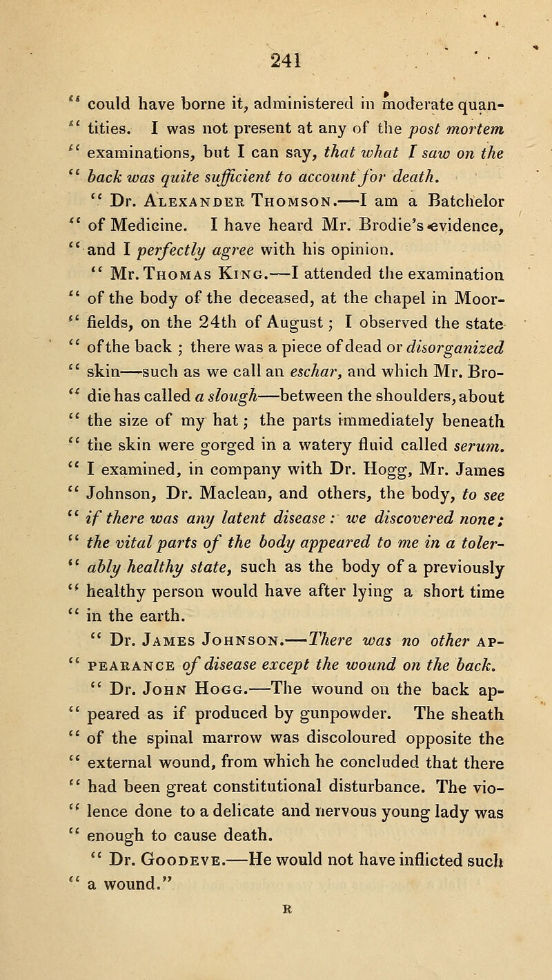 could have borne it, administered in moderate quan- tities. I was not present at any of the post mortem examinations, but I can say, that what I saw on the back was quite sufficient to account fo?- death.  Dr. Alexander Thomson.—I am a Batchelor of Medicine. I have heard Mr. Brodie's evidence, and I perfectly/ agree with his opinion.  Mr. Thomas King.—I attended the examination of the body of the deceased, at the chapel in Moor- fields, on the 24th of August; I observed the state of the back ; there was a piece of dead or disorganized skin—such as we call an eschar, and which Mr. Bro- die has called a slough—between the shoulders, about the size of my hat; the parts immediately beneath the skin were gorged in a watery fluid called serum. I examined, in company with Dr. Hogg, Mr. James Johnson, Dr. Maclean, and others, the body, to see if there was any latent disease : we discovered none; the vital parts of the body appeared to me in a toler- ably healthy state, such as the body of a previously healthy person would have after lying a short time in the earth.  Dr. James Johnson.—I'here was no other ap- PEAEANGE of diseasc except the wound on the back.  Dr. John Hogg.—The wound on the back ap- peared as if produced by gunpowder. The sheath of the spinal marrow was discoloured opposite the external wound, from which he concluded that there had been great constitutional disturbance. The vio- lence done to a delicate and nervous young lady was enough to cause death.  Dr. GooDEVE.—He would not have inflicted such a wound. R