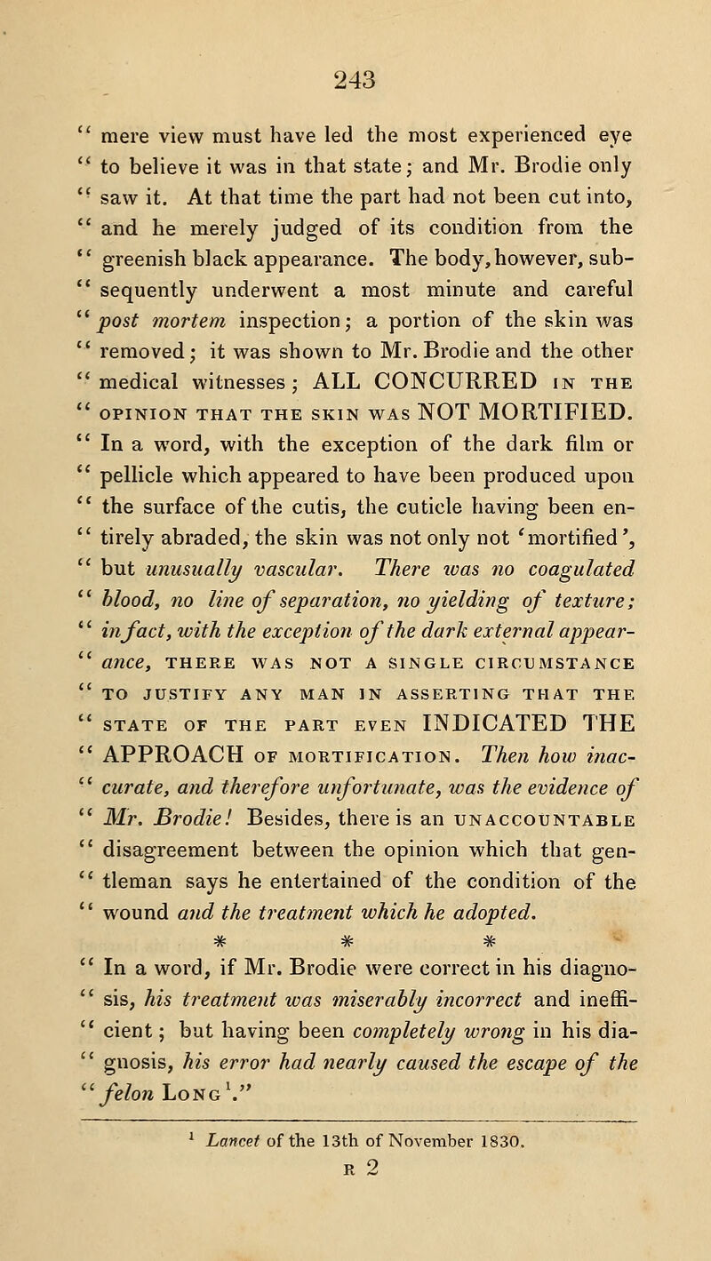  mere view must have led the most experienced ey^  to believe it vv'as in that state; and Mr. Brodie only '• saw it. At that time the part had not been cut into,  and he merely judged of its condition from the *' greenish black appearance. The body,however, sub-  sequently underwent a most minute and careful '^ post mortem inspection; a portion of the skin was  removed; it was shown to Mr. Brodie and the other medical witnesses; ALL CONCURRED in the  OPINION THAT THE SKIN WAS NOT MORTIFIED.  In a word, with the exception of the dark film or  pellicle which appeared to have been produced upon  the surface of the cutis, the cuticle having been en-  tirely abraded, the skin was not only not 'mortified',  but unusually vascular. There ivas no coagulated  blood, no line ojseparation, no yielding of texture;  in fact, with the exception of the dark external appear-  ance, there was not a single circumstance  TO JUSTIFY ANY MAN IN ASSERTING THAT THE  STATE OF THE PART EVEN INDICATED THE  APPROACH OF MORTIFICATION. Then how inac-  curate, and therefore unfortunate, was the evidence of '* Mr. Brodie! Besides, there is an unaccountable  disagreement between the opinion which that gen-  tleman says he entertained of the condition of the  wound and the treatment which he adopted. JA. J|t J£. W TV- TV TV  In a word, if Mr. Brodie were correct in his diagno-  sis, his treatment was miserably incorrect and ineffi-  cient; but having been completely wrong in his dia-  gnosis, his error had nearly caused the escape of the  felon LoiiG\ ^ Lancet of the I3th of November 1830. R 2
