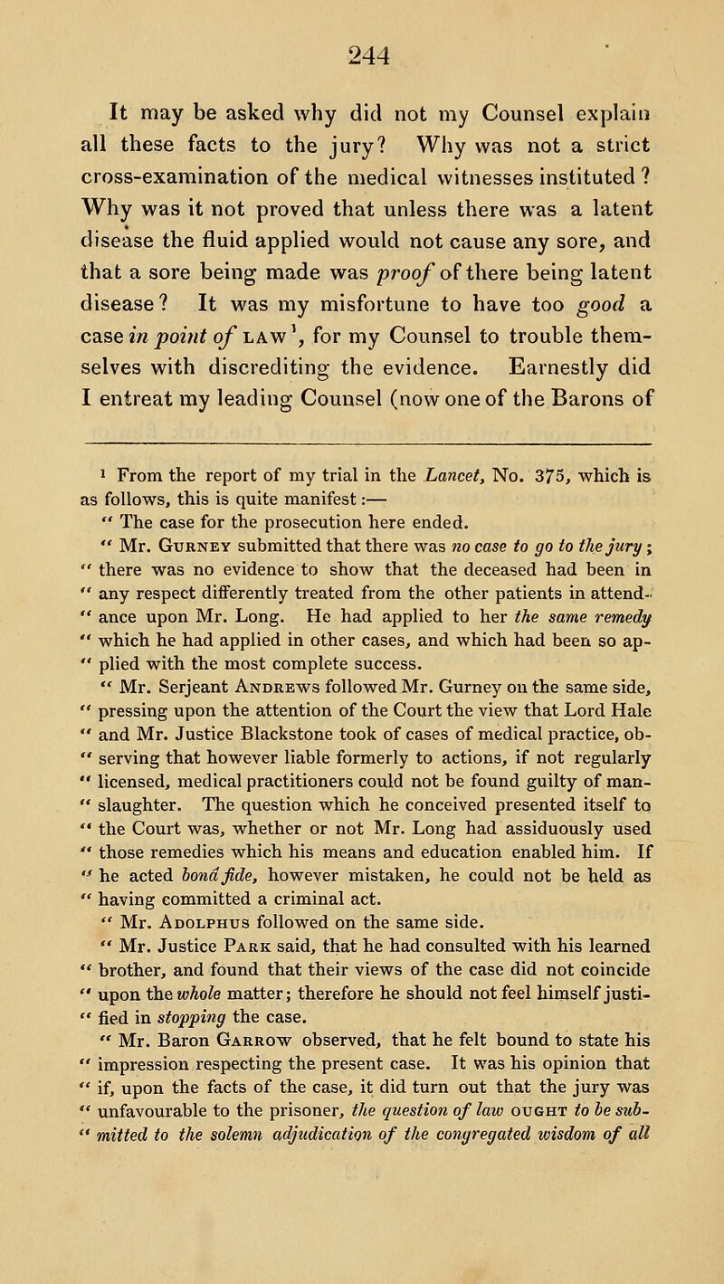 It may be asked why did not my Counsel explain all these facts to the jury? Why was not a strict cross-examination of the medical witnesses instituted ? Why was it not proved that unless there was a latent disease the fluid applied would not cause any sore, and that a sore being made was proo/ of there being latent disease? It was my misfortune to have too good a csLse in point of i.Aw\ for my Counsel to trouble them- selves with discrediting the evidence. Earnestly did I entreat my leading Counsel (now one of the Barons of 1 From the report of my trial in the Lancet, No. 375, which is as follows, this is quite manifest:—  The case for the prosecution here ended.  Mr. GuRNEY submitted that there was no case to go to the jury;  there was no evidence to show that the deceased had been in  any respect differently treated from the other patients in attend-  ance upon Mr. Long. He had applied to her the same remedy  which he had applied in other cases, and which had been so ap-  plied with the most complete success.  Mr. Serjeant Andrews followed Mr. Gurney on the same side,  pressing upon the attention of the Court the view that Lord Hale  and Mr. Justice Blackstone took of cases of medical practice, ob-  serving that however liable formerly to actions, if not regularly  licensed, medical practitioners could not be found guilty of man-  slaughter. The question which he conceived presented itself to  the Court was, whether or not Mr. Long had assiduously used '* those remedies which his means and education enabled him. If  he acted bond fide, however mistaken, he could not be held as  having committed a criminal act.  Mr. Adolphus followed on the same side.  Mr. Justice Park said, that he had consulted with his learned  brother, and found that their views of the case did not coincide  upon the whole matter; therefore he should not feel himself justi-  fied in stopping the case.  Mr. Baron Garrow observed, that he felt bound to state his  impression respecting the present case. It was his opinion that  if, upon the facts of the case, it did turn out that the jury was  unfavourable to the prisoner, the question of law ought to he suh-  mitted to the solemn adjudication of the congregated wisdom of all