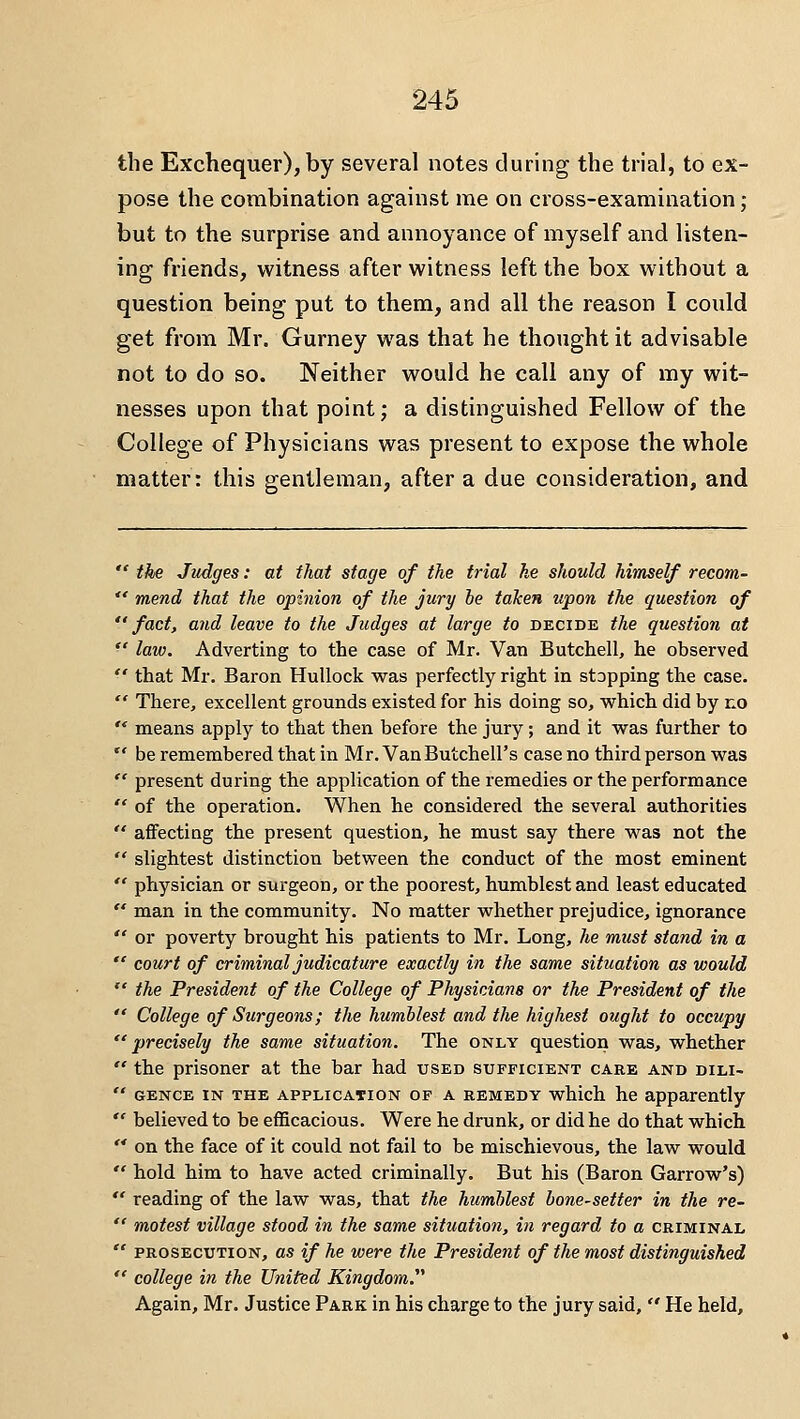 the Exchequer), by several notes during the trial, to ex- pose the combination against me on cross-examination; but to the surprise and annoyance of myself and listen- ing friends, witness after witness left the box without a question being put to them, and all the reason I could get from Mr. Gurney was that he thought it advisable not to do so. Neither would he call any of my wit- nesses upon that point; a distinguished Fellow of the College of Physicians was present to expose the whole matter: this gentleman, after a due consideration, and  the Judges: at that stage of the trial he should himself recom-  mend that the opinion of the jury be taken upon the question of fact, and leave to the Judges at large to decide the question at  law. Adverting to the case of Mr. Van Butchell, he observed  that Mr. Baron HuUock was perfectly right in stopping the case.  There, excellent grounds existed for his doing so, which did by no  means apply to that then before the jury; and it was further to  be remembered that in Mr. Van Butchell's case no third person was  present during the application of the remedies or the performance  of the operation. When he considered the several authorities  affecting the present question, he must say there was not the  slightest distinction between the conduct of the most eminent  physician or surgeon, or the poorest, humblest and least educated  man in the community. No matter whether prejudice, ignorance  or poverty brought his patients to Mr. Long, he must stand in a  court of criminal judicature exactly in the same situation as would  the President of the College of Physicians or the President of the  College of Surgeons; the humblest and the highest ought to occupy precisely the same situation. The only question was, whether  the prisoner at the bar had used sufficient garb and dili-  GENCE IN THE APPLICATION OF A REMEDY which he apparently  believed to be efficacious. Were he drunk, or did he do that which  on the face of it could not fail to be mischievous, the law would  hold him to have acted criminally. But his (Baron Garrow's)  reading of the law was, that the humblest bone-setter in the re-  motest village stood in the same situation, in regard to a criminal  prosecution, as if he were the President of the most distinguished  college in the United Kingdom. Again, Mr. Justice Park in Ms charge to the jury said,  He held.