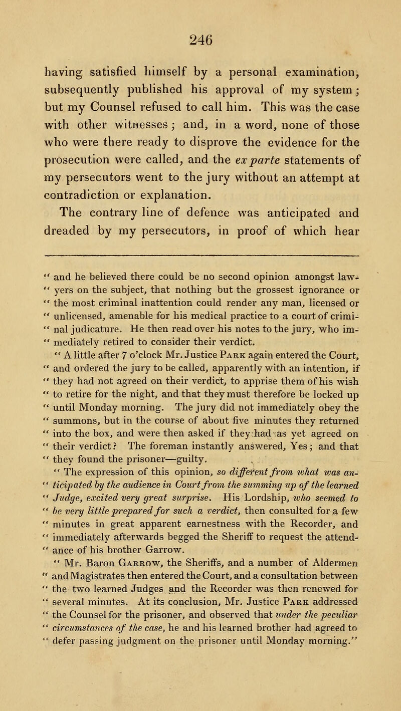 having satisfied himself by a personal examination, subsequently published his approval of my system ; but my Counsel refused to call him. This was the case with other witnesses; and, in a word, none of those who were there ready to disprove the evidence for the prosecution were called, and the ex parte statements of my persecutors went to the jury without an attempt at contradiction or explanation. The contrary line of defence was anticipated and dreaded by my persecutors, in proof of which hear  and he believed there could be no second opinion amongst law-  yers on the subject, that nothing but the grossest ignorance or  the most criminal inattention could render any man, licensed or  unlicensed, amenable for his medical practice to a court of crimi-  nal judicature. He then read over his notes to the jury, who im-  mediately retired to consider their verdict.  A little after 7 o'clock Mr. Justice Park again entered the Court,  and ordered the jury to be called, apparently with an intention, if  they had not agreed on their verdict, to apprise them of his wish  to retire for the night, and that they must therefore be locked up  until Monday morning. The jury did not immediately obey the  summons, but in the course of about five minutes they returned  into the box, and were then asked if they had as yet agreed on  their verdict? The foreman instantly answered. Yes; and that  they found the prisoner—guilty.  The expression of this opinion, so different from wTiat vms an-  ticipated by the audience in Court from the suinming up of the learned  Judge, excited very great surprise. His Lordship, who seemed to  be very little prepared for such a verdict, then consulted for a few  minutes in great apparent earnestness with the Recorder, and  immediately afterwards begged the Sheriff to request the attend-  ance of his brother Garrow.  Mr. Baron Garrow, the Sheriffs, and a number of Aldermen  and Magistrates then entered the Court, and a consultation between  the two learned Judges and the Recorder was then renewed for  several minutes. At its conclusion, Mr, Justice Park addressed  the Counsel for the prisoner, and observed that under the peculiar  circumstances of the case, he and his learned brother had agreed to  defer passing judgment on the prisoner until Monday morning.
