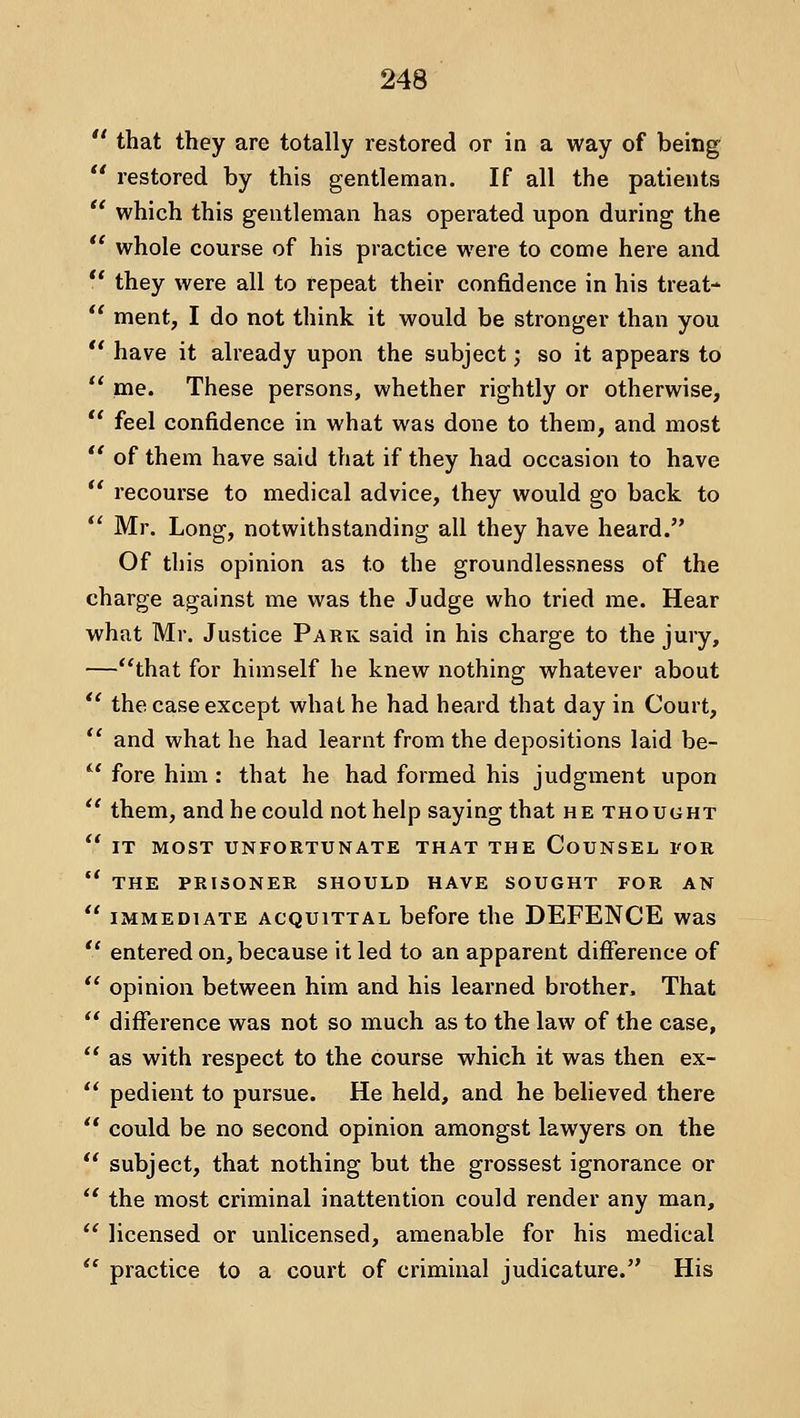  that they are totally restored or in a way of being  restored by this gentleman. If all the patients  which this gentleman has operated upon during the *' whole course of his practice were to come here and  they were all to repeat their confidence in his treat-  ment, I do not think it would be stronger than you *' have it already upon the subject; so it appears to  me. These persons, whether rightly or otherwise,  feel confidence in what was done to them, and most *' of them have said that if they had occasion to have *' recourse to medical advice, they would go back to *' Mr. Long, notwithstanding all they have heard. Of this opinion as to the groundlessness of the charge against me v\'as the Judge who tried me. Hear what Mr. Justice Park said in his charge to the jury, —that for himself he knew nothing whatever about *' the case except what he had heard that day in Court, *' and what he had learnt from the depositions laid be- *' fore him: that he had formed his judgment upon  them, and he could not help saying that he thought  IT MOST UNFORTUNATE THAT THE CoUNSEL I'OR *' THE PRISONER SHOULD HAVE SOUGHT FOR AN  IMMEDIATE ACQUITTAL before the DEFENCE was  entered on, because it led to an apparent difference of  opinion between him and his learned brother. That '* difference was not so much as to the law of the case,  as with respect to the course which it was then ex-  pedient to pursue. He held, and he believed there  could be no second opinion amongst lawyers on the  subject, that nothing but the grossest ignorance or  the most criminal inattention could render any man,  licensed or unlicensed, amenable for his medical  practice to a court of criminal judicature. His