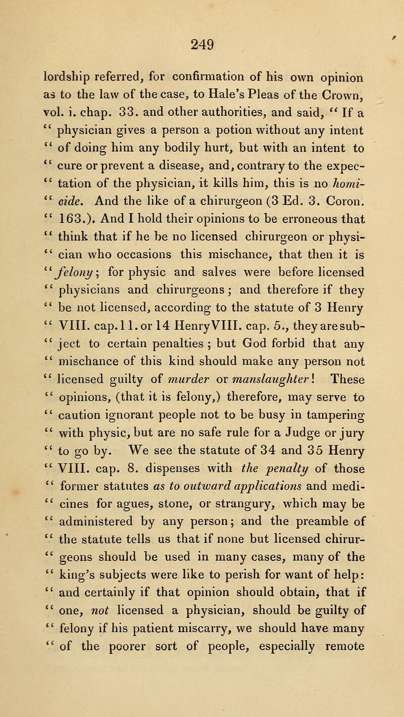 lordship referred, for confirmation of his own opinion as to the law of the case, to Hale's Pleas of the Crown, vol. i. chap. 33. and other authorities, and said,  If a  physician gives a person a potion without any intent  of doing him any bodily hurt, but with an intent to  cure or prevent a disease, and, contrary to the expec- *' tation of the physician, it kills him, this is no homi-  eide. And the like of a chirurgeon (3 Ed. 3. Coron.  163.). And I hold their opinions to be erroneous that *' think that if he be no licensed chirurgeon or physi- *' cian who occasions this mischance, that then it is ^^ felony \ for physic and salves were before licensed *' physicians and chirurgeons; and therefore if they '* be not licensed, according to the statute of 3 Henry  VIII. cap.ll.or 14 HenryVIII. cap. 5., theyaresub-  ject to certain penalties ; but God forbid that any *' mischance of this kind should make any person not  licensed guilty o^ murder ox manslaughter \ These  opinions, (that it is felony,) therefore, may serve to *' caution ignorant people not to be busy in tampering  with physic, but are no safe rule for a Judge or jury  to go by. We see the statute of 34 and 35 Henry  VIII. cap. 8. dispenses with the penalty of those  former statutes as to outward applications and medi-  cines for agues, stone, or strangury, which may be  administered by any person; and the preamble of  the statute tells us that if none but licensed chirur-  geons should be used in many cases, many of the *' king's subjects were like to perish for want of help:  and certainly if that opinion should obtain, that if  one, not licensed a physician, should be guilty of  felony if his patient miscarry, we should have many  of the poorer sort of people, especially remote