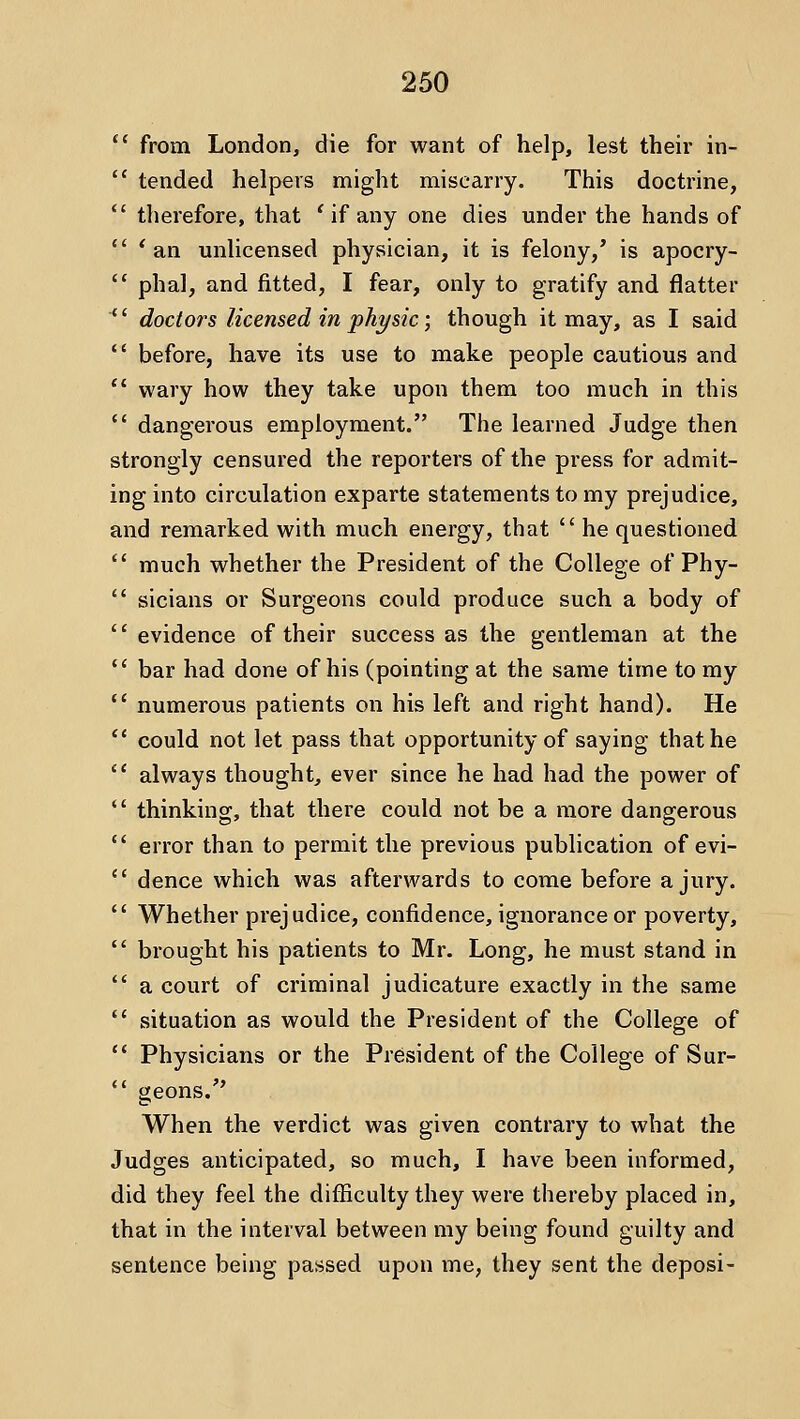 *' from London, die for want of help, lest their in-  tended helpers might miscarry. This doctrine,  therefore, that ' if any one dies under the hands of  ' an unlicensed physician, it is felony,' is apocry-  phal, and fitted, I fear, only to gratify and flatter  doctors licensed in phi/sic; though it may, as I said *' before, have its use to make people cautious and  wary how they take upon them too much in this  dangerous employment. The learned Judge then strongly censured the reporters of the press for admit- inginto circulation exparte statements to my prejudice, and remarked with much energy, that  he questioned ' much whether the President of the College of Phy- ' sicians or Surgeons could produce such a body of ' evidence of their success as the gentleman at the ' bar had done of his (pointing at the same time to my ' numerous patients on his left and right hand). He * could not let pass that opportunity of saying that he ' always thought, ever since he had had the power of ' thinking, that there could not be a more dangerous ' error than to permit the previous publication of evi- ' dence which was afterwards to come before a jury. ' Whether prej udice, confidence, ignorance or poverty, ' brought his patients to Mr. Long, he must stand in ' a court of criminal judicature exactly in the same ' situation as would the President of the College of * Physicians or the President of the College of Sur- * geons. When the verdict was given contrary to what the Judges anticipated, so much, I have been informed, did they feel the difiiculty they were thereby placed in, that in the interval between my being found guilty and sentence being passed upon me, they sent the deposi-