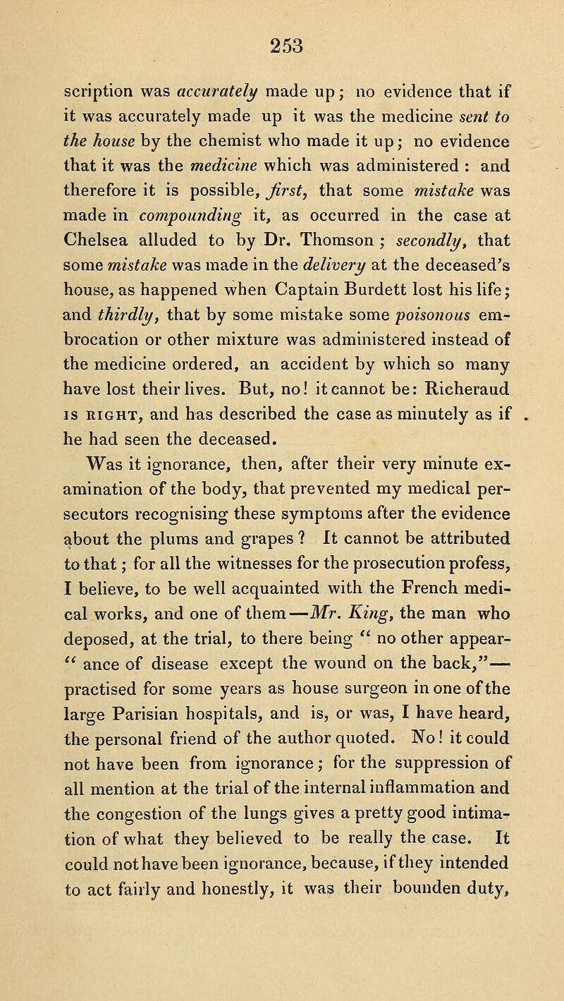 scription was accurately made up; no evidence that if it was accurately made up it was the medicine sent to the house by the chemist who made it up; no evidence that it was the medicine which was administered : and therefore it is possible, Jirst, that some mistake was made in compounding it, as occurred in the case at Chelsea alluded to by Dr. Thomson ; secondly, that some mistake was made in the delivery at the deceased's house, as happened when Captain Burdett lost his life; and thirdly, that by some mistake some poisonous em- brocation or other mixture was administered instead of the medicine ordered, an accident by which so many have lost their lives. But, no! it cannot be; Richeraud IS RIGHT, and has described the case as minutely as if he had seen the deceased. Was it ignorance, then, after their very minute ex- amination of the body, that prevented my medical per- secutors recognising these symptoms after the evidence about the plums and grapes ? It cannot be attributed to that; for all the witnesses for the prosecution profess, I believe, to be well acquainted with the French medi- cal works, and one of them—Mr. King, the man who deposed, at the trial, to there being  no other appear-  ance of disease except the wound on the back,— practised for some years as house surgeon in one of the large Parisian hospitals, and is, or was, I have heard, the personal friend of the author quoted. No! it could not have been from ignorance; for the suppression of all mention at the trial of the internal inflammation and the congestion of the lungs gives a pretty good intima- tion of what they believed to be really the case. It could not have been ignorance, because, if they intended to act fairly and honestly, it wa^ their bounden duty,