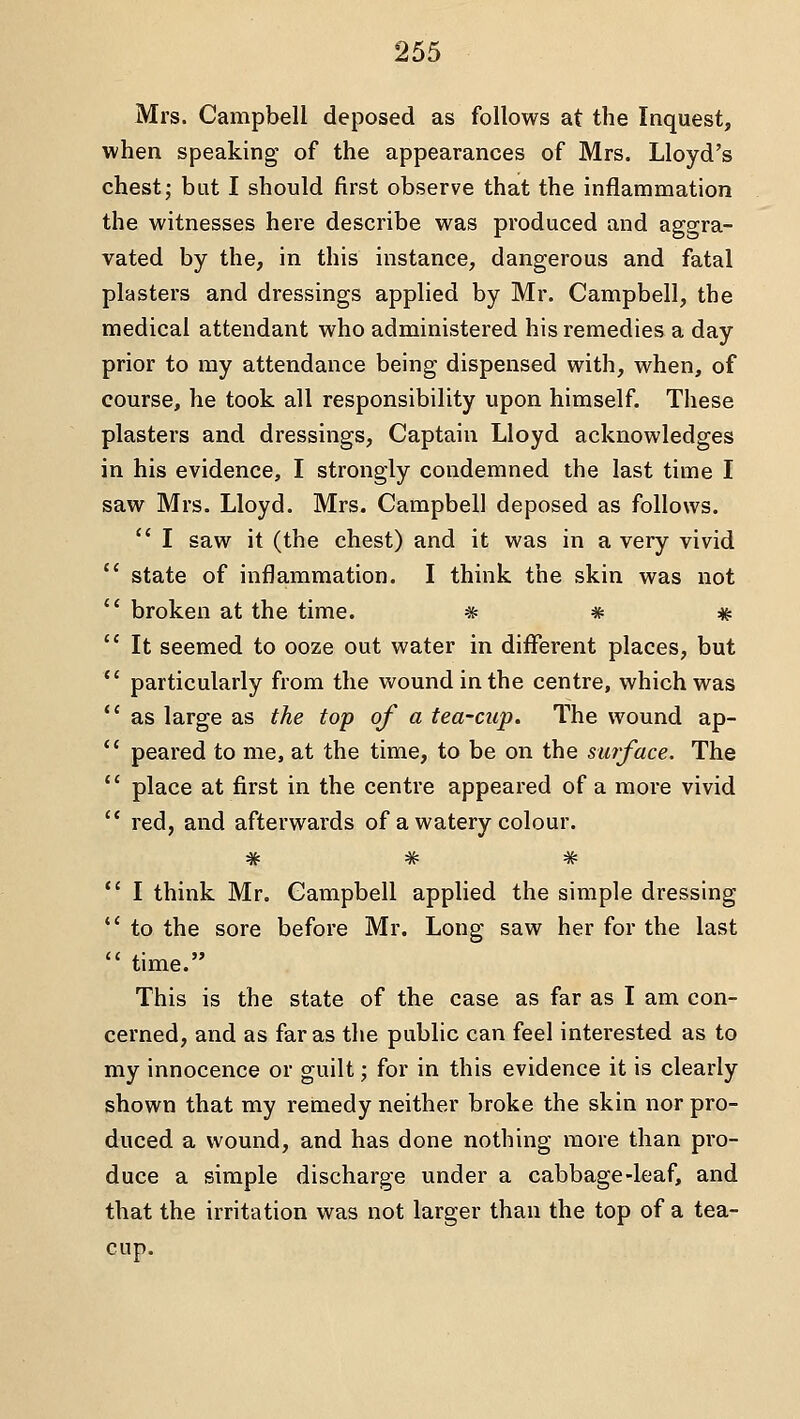 Mrs. Campbell deposed as follows at the Inquest, when speaking of the appearances of Mrs. Lloyd's chest; but I should first observe that the inflammation the witnesses here describe was produced and aggra- vated by the, in this instance, dangerous and fatal plasters and dressings applied by Mr. Campbell, the medical attendant who administered his remedies a day prior to my attendance being dispensed with, when, of course, he took all responsibility upon himself. These plasters and dressings. Captain Lloyd acknowledges in his evidence, I strongly condemned the last time I saw Mrs. Lloyd. Mrs. Campbell deposed as follows.  I saw it (the chest) and it was in a very vivid state of inflammation. I think the skin was not broken at the time. * * # It seemed to ooze out water in different places, but particularly from the wound in the centre, which was as large as the top of a tea-cup. The wound ap- peared to me, at the time, to be on the surface. The place at first in the centre appeared of a more vivid red, and afterwards of a watery colour. * # * I think Mr. Campbell applied the simple dressing to the sore before Mr. Long saw her for the last time. This is the state of the case as far as I am con- cerned, and as far as the public can feel interested as to my innocence or guilt; for in this evidence it is clearly shown that my remedy neither broke the skin nor pro- duced a wound, and has done nothing more than pro- duce a simple discharge under a cabbage-leaf, and that the irritation was not larger than the top of a tea- cup.