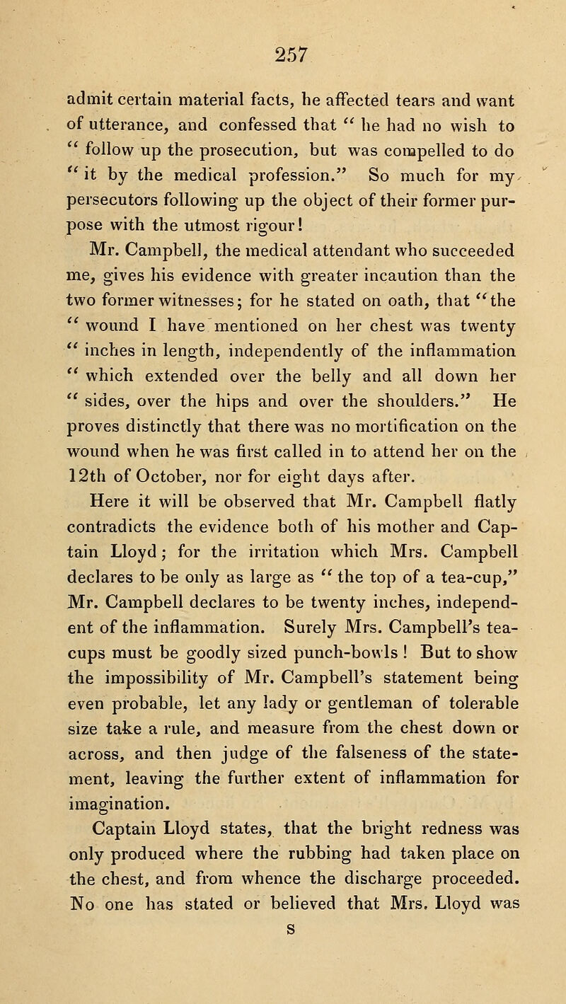 admit certain material facts, he affected tears and want of utterance, and confessed that '' he had no wish to '' follow up the prosecution, but was compelled to do  it by the medical profession. So much for my. persecutors following up the object of their former pur- pose with the utmost rigour! Mr. Campbell, the medical attendant who succeeded me, gives his evidence with greater incaution than the two former witnesses; for he stated on oath, that the  wound I have mentioned on her chest was twenty  inches in length, independently of the inflammation  which extended over the belly and all down her *' sides, over the hips and over the shoulders.'* He proves distinctly that there was no mortification on the wound when he was first called in to attend her on the 12th of October, nor for eight days after. Here it will be observed that Mr. Campbell flatly contradicts the evidence both of his mother and Cap- tain Lloyd; for the irritation which Mrs. Campbell declares to be only as large as  the top of a tea-cup, Mr. Campbell declares to be twenty inches, independ- ent of the inflammation. Surely Mrs. Campbell's tea- cups must be goodly sized punch-bowls ! But to show the impossibility of Mr. Campbell's statement being even probable, let any lady or gentleman of tolerable size take a rule, and measure from the chest down or across, and then judge of the falseness of the state- ment, leaving the further extent of inflammation for imagination. Captain Lloyd states, that the bright redness was only produced where the rubbing had taken place on the chest, and from whence the discharge proceeded. No one has stated or believed that Mrs. Lloyd was S