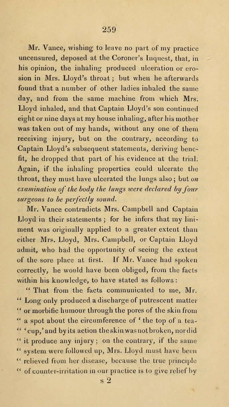 Mr. Vance, wishing to leave no part of my practice uncensured, deposed at the Coroner's Inquest, that, in his opinion, the inhaling produced ulceration or ero- sion in Mrs. Lloyd's throat; but when he afterwards found that a number of other ladies inhaled the same day, and from the same machine from which Mrs. Lloyd inhaled, and that Captain Lloyd's son continued eight or nine days at my house inhaling, after his mother was taken out of my hands, without any one of them receiving injury, but on the contrary, according to Captain Lloyd's subsequent statements, deriving bene- fit, he dropped that part of his evidence at the ti'ial. Again, if the inhaling properties could ulcerate the throat, they must have ulcerated the lungs also; but on examination of the body the lungs ivere declared by foti7' surgeons to be -perfectly sound. Mr. Vance contradicts Mrs. Campbell and Captain Lloyd in their statements ; for he infers that my lini- ment was originally applied to a greater extent than either Mrs. Lloyd, Mrs. Campbell, or Captain Lloyd admit, who had the opportunity of seeing the extent of the sore place at first. If Mr. Vance had spoken correctly, he would have been obliged, from the facts within his knowledge, to have stated as follows:  That from the facts communicated to me, Mr. ** Long only produced a discharge of putrescent matter '' or morbific humour through the pores of the skin from  a spot about the circumference of ' the top of a tea-  'cup,'and byits action theskinwasnotbroken, nordid *' it produce any injury; on the contrary, if the same  system were followed up, Mrs. Lloyd must have been  relieved from her disease, because the true principle '' of counter-irritation in our practice is to give relief by s2