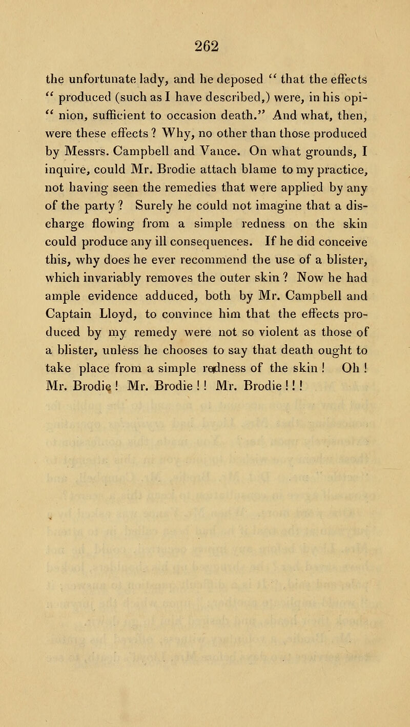 the unfortunate lady, and he deposed  that the effects  produced (such as I have described,) were, in his opi-  nion, sufficient to occasion death. And what, then, were these effects ? Why, no other than those produced by Messrs. Campbell and Vance. On what grounds, I inquire, could Mr. Brodie attach blame to my practice, not having seen the remedies that were applied by any of the party ? Surely he could not imagine that a dis- charge flowing from a simple redness on the skin could produce any ill consequences. If he did conceive this, why does he ever recommend the use of a blister, which invariably removes the outer skin ? Now he had ample evidence adduced, both by Mr. Campbell and Captain Lloyd, to convince him that the effects pro- duced by my remedy were not so violent as those of a blister, unless he chooses to say that death ought to take place from a simple rejdness of the skin ! Oh ! Mr. Brodie ! Mr. Brodie !! Mr. Brodie !! !