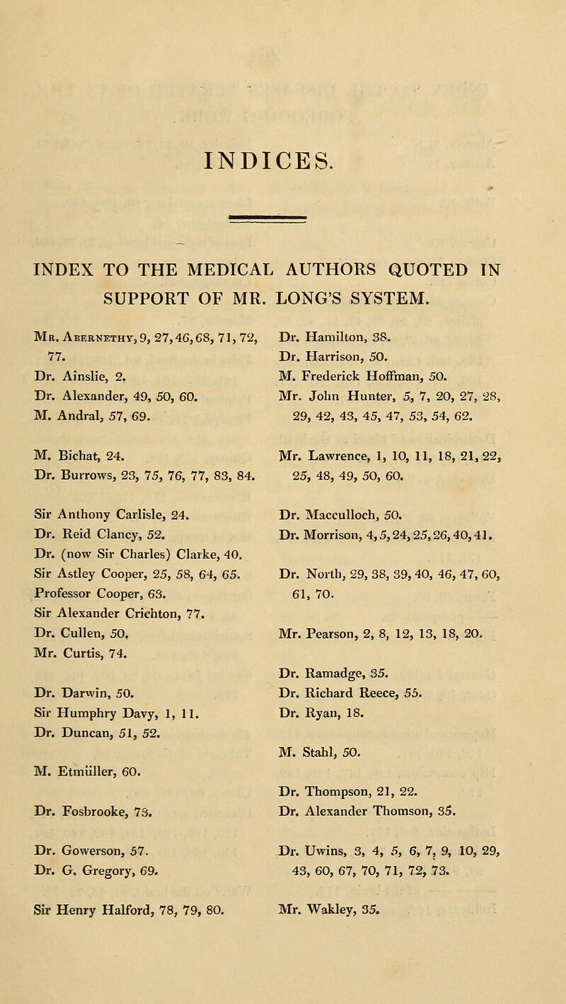 INDICES. INDEX TO THE MEDICAL AUTHORS QUOTED IN SUPPORT OF MR. LONG'S SYSTEM. Mr. Abernethy, 9, 27,46,68, 71, 72, Dr. Hamilton, 38. 77. Dr. Ainslie, 2. Dr. Alexander, 49, 50, 60. M. Andral, 57, 69. Dr. Harrison, 50. M. Frederick HofFman, 50. Mr. John Hunter, 5, 7, 20, 27, 28, 29, 42, 43, 45, 47, 53, 54, 62. M. Bichat, 24. Dr. Burrows, 23, 75, 76, 77, 83, 84. Sir Anthony Carlisle, 24. Dr. Reid Clancy, 52. Dr. (now Sir Charles) Clarke, 40. Sir Astley Cooper, 25, 58, 64, 65. Professor Cooper, 63. Sir Alexander Crichton, 77. Dr. Cullen, 50. Mr. Curtis, 74. Dr. Darwin, 50. Sir Humphry Davy, 1, 11. Dr. Duncan, 51, 52. M. Etmiiller, 60. Dr. Fosbrooke, 73. Dr. Gowerson, 57. Dr. G. Gregory, 69. Mr. Lawrence, 1, 10, 11, 18, 21, 22, 25, 48, 49, 50, 60. Dr. MaccuUoch, 50. Dr. Morrison, 4,5,24,25,26,40,41. Dr. North, 29, 38, 39, 40, 46, 47, 60, 61, 70. Mr. Pearson, 2, 8, 12, 13, 18, 20, Dr. Ramadge, 35. Dr. Richard Reece, 5b. Dr. Ryan, 18. M. Stahl, 50. Dr. Thompson, 21, 22. Dr. Alexander Thomson, S5. Dr. Uwins, 3, 4, 5, 6, 7, 9, 10, 29, 43, 60, 67, 70, 71, 72, 73.