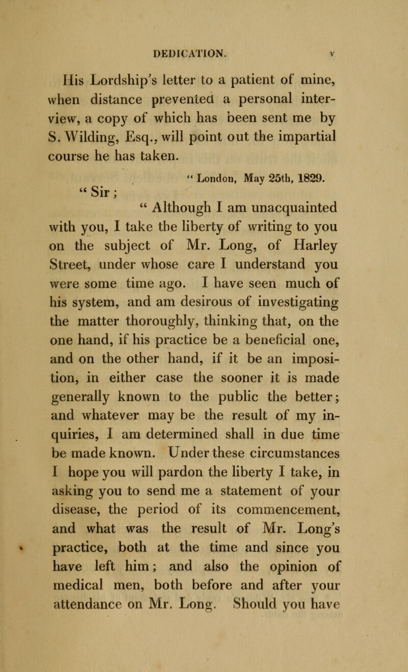 His Lordship's letter to a patient of mine, when distance prevented a personal inter- view, a copj^ of which has been sent me by S. Wilding, Esq., will point out the impartial course he has taken. ** London, May 25th, 1829. '^Sir;  Although I am unacquainted with you, I take the liberty of writing to you on the subject of Mr. Long, of Harley Street, under whose care I understand you were some time ago. I have seen much of his system, and am desirous of investigating the matter thoroughly, thinking that, on the one hand, if his practice be a beneficial one, and on the other hand, if it be an imposi- tion, in either case the sooner it is made generally known to the public the better; and whatever may be the result of my in- quiries, I am determined shall in due time be made known. Under these circumstances I hope you will pardon the liberty I take, in asking you to send me a statement of your disease, the period of its commencement, and what was the result of Mr. Long's practice, both at the time and since you have left him; and also the opinion of medical men, both before and after your attendance on Mr. Long. Should you have