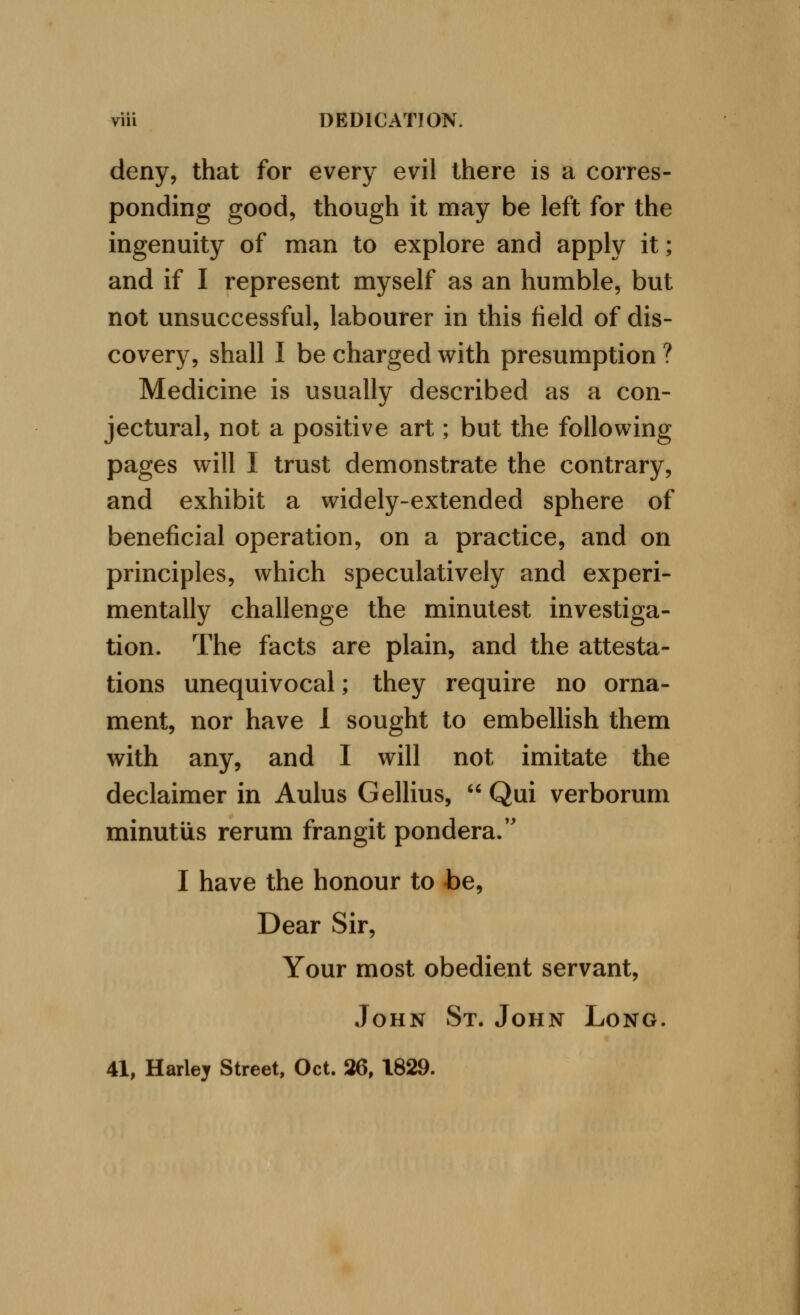 deny, that for every evil there is a corres- ponding good, though it may be left for the ingenuity of man to explore and apply it; and if I represent myself as an humble, but not unsuccessful, labourer in this field of dis- covery, shall I be charged with presumption ? Medicine is usually described as a con- jectural, not a positive art; but the following pages will I trust demonstrate the contrary, and exhibit a widely-extended sphere of beneficial operation, on a practice, and on principles, which speculatively and experi- mentally challenge the minutest investiga- tion. The facts are plain, and the attesta- tions unequivocal; they require no orna- ment, nor have 1 sought to embellish them with any, and I will not imitate the declaimer in Aulus Gellius,  Qui verborum minutiis rerum frangit pondera/' I have the honour to be, Dear Sir, Your most obedient servant, John St. John Long. 41, Harley Street, Oct. 26, 1829.