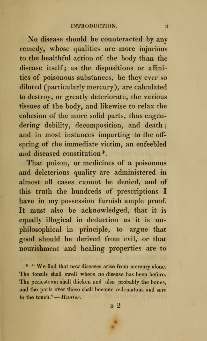 No disease should be counteracted by any remedy, whose qualities are more injurious to the healthful action of the body than the disease itself; as the dispositions or affini- ties of poisonous substances, be they ever so diluted (particularly mercury), are calculated to destroy, or greatly deteriorate, the various tissues of the body, and likewise to relax the cohesion of the more solid parts, thus engen- dering debility, decomposition, and death; and in most instances imparting to the off- spring of the immediate victim, an enfeebled and diseased constitution*. That poison, or medicines of a poisonous and deleterious quality are administered in almost all cases cannot be denied, and of this truth the hundreds of prescriptions I have in my possession furnish ample proof. It must also be acknowledged, that it is equally illogical in deduction as it is un- philosophical in principle, to argue that good should be derived from evil, or that nourishment and healing properties are to ^ ** We find that new diseases arise from mercury alone. The tonsils shall swell where no disease has been before. The periosteum shall thicken and also probably the bones, and the parts over these shall become oedematous and sore to the touch. — Hunter. B 2