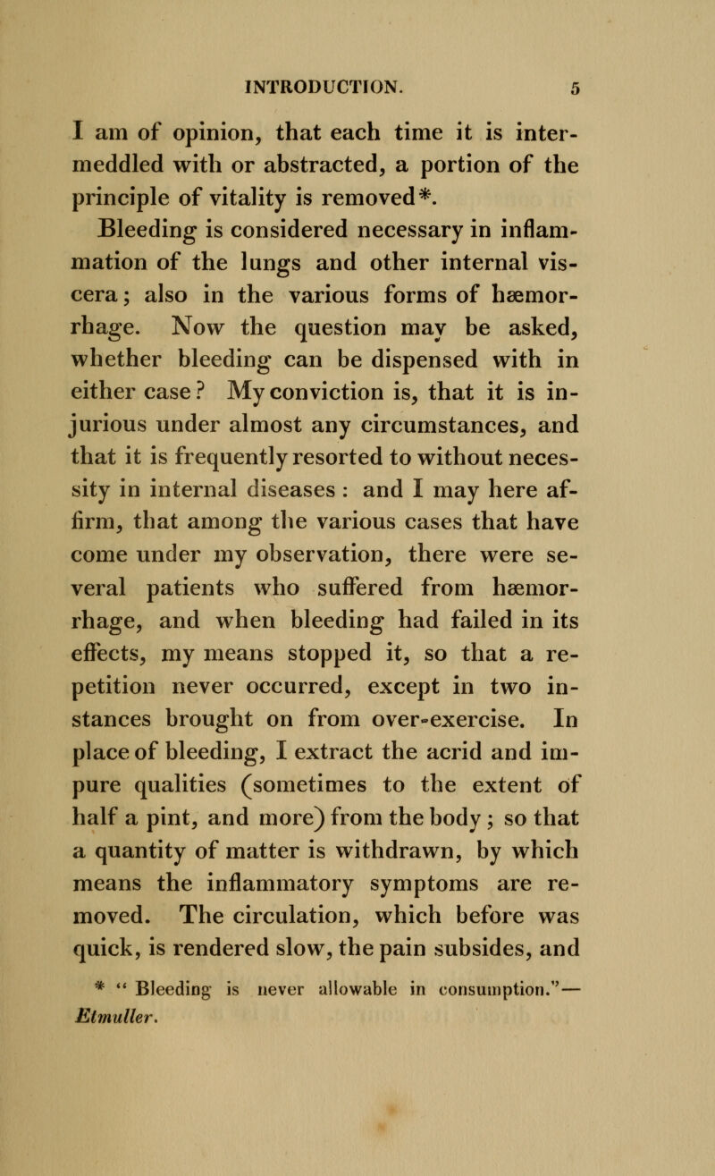 I am of opinion, that each time it is inter- meddled with or abstracted, a portion of the principle of vitality is removed*. Bleeding is considered necessary in inflam- mation of the lungs and other internal vis- cera ; also in the various forms of haemor- rhage. Now the question may be asked, whether bleeding can be dispensed with in either case.^ My conviction is, that it is in- jurious under almost any circumstances, and that it is frequently resorted to without neces- sity in internal diseases : and I may here af- firm, that among the various cases that have come under my observation, there were se- veral patients who suffered from haemor- rhage, and when bleeding had failed in its effects, my means stopped it, so that a re- petition never occurred, except in two in- stances brought on from over-exercise. In place of bleeding, I extract the acrid and im- pure qualities (sometimes to the extent of half a pint, and more) from the body ; so that a quantity of matter is withdrawn, by which means the inflammatory symptoms are re- moved. The circulation, which before was quick, is rendered slow, the pain subsides, and * ** Bleeding is never allowable in consumption.''— Etmuller.