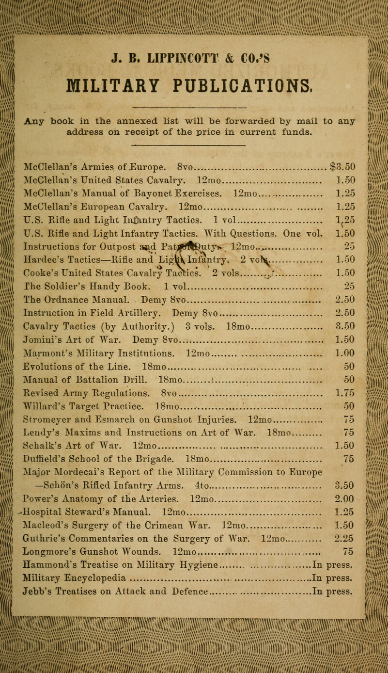 J. B. LIPPINCOTT & CO.'S MILITARY PUBLICATIONS, jl Any book in the annexed list will be forwarded by mail to any address on receipt of the price in current funds. McClellan's Armies of Europe. 8vo $3.50 McClellan's United States Cavalry. 12mo 1.50 McClellan's Manual of Bayonet Exercises. 12mo.. 1.25 McClellan's European Cavalry. 12mo... 1.25 U.S. Rifle and Light In&ntry Tactics. 1 vol 1^.25 U.S. Rifle and Light Infantry Tactics. With Questions. One vol. 1.50 Instructions for Outpost a*id Pat*^S)uty» 12nio..^ 25 Hardee's Tactics—Rifle and Ligfc\ Infantry. 2 vol^ 1.50 Cooke's United States Cavalry TacTics. 2 vols.......:>: 1.50 The Soldier's Handy Book. 1 vol 25 The Ordnance Manual. Demy 8vo 2.50 Instruction in Field Artillery. Demy 8vo 2.50 Cavalry Tactics (by Authority.) 3 vols. 18mo 3.50 Jomini's Art of War. Demy 8vo 1.50 Marmont's Military Institutions. 12mo 1.00 Evolutions of the Line. 18mo 50 Manual of Battalion Drill. 18mo ! 50 Revised Army Regulations. 8vo 1.75 Willard's Target Practice. 18mo '. 50 Stromeyer and Esmarch on Gunshot Injuries. 12mo 75 Lendy's Maxims and Instructions on Art of War. 18mo 75 Schalk's Art of War. 12mo 1.50 Duflield's School of the Brigade. 18mo 75 Major Mordecai's Report of the Military Commission to Europe —Schon's Rifled Infantry Arms. 4to 3.50 Power's Anatomy of the Arteries. 12mo 2.00 -Hospital Steward's Manual. 12mo 1.25 Macleod's Surgery of the Crimean War. 12mo 1.50 Guthrie's Commentaries on the Surgery of War. 12mo 2.25 Longmore's Gunshot Wounds. 12mo 75 Hammond's Treatise on Military Hygiene In press. Military Encyclopedia In press. Jebb's Treatises on Attack and Defence In press. \'i!jU;['nw'',:iii',^jin'n^mmjjr, • «v.v.V'.-':,'y''■,l'' '.'.'■■■'■.'.'. ..V.1^ - Av.1.'' * iV.'.v,.-if,',,1\itittA'\VAvAMi