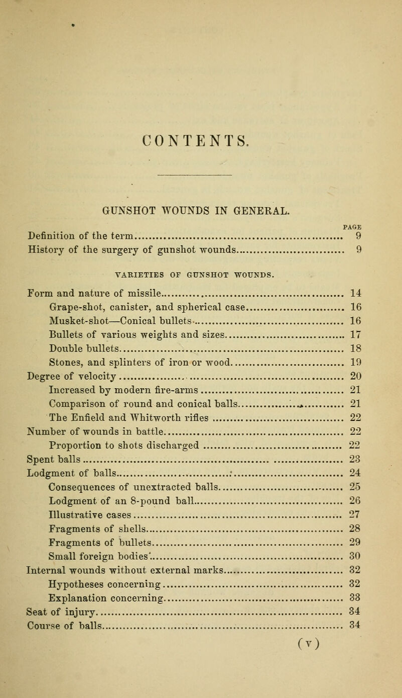 CONTENTS, GUNSHOT WOUNDS IN GENERAL. PAGE Definition of the term 9 History of the surgery of gunshot wounds 9 VARIETIES OF GUNSHOT WOUNDS. Form and nature of missile 14 Grape-shot, canister, and spherical case 16 Musket-shot—Conical bullets- 16 Bullets of various weights and sizes 17 Double bullets 18 Stones, and splinters of iron or wood 19 Degree of velocity 20 Increased by modern fire-arms 21 Comparison of round and conical balls ...* 21 The Enfield and Whitworth rifles 22 Number of wounds in battle 22 Proportion to shots discharged 22 Spent balls 23 Lodgment of balls .* 24 Consequences of unextracted balls 25 Lodgment of an 8-pound ball 26 Illustrative cases 27 Fragments of shells 28 Fragments of bullets 29 Small foreign bodies'. 80 Internal wounds without external marks 32 Hypotheses concerning 32 Explanation concerning 33 Seat of injury 34 Course of balls 34 O)