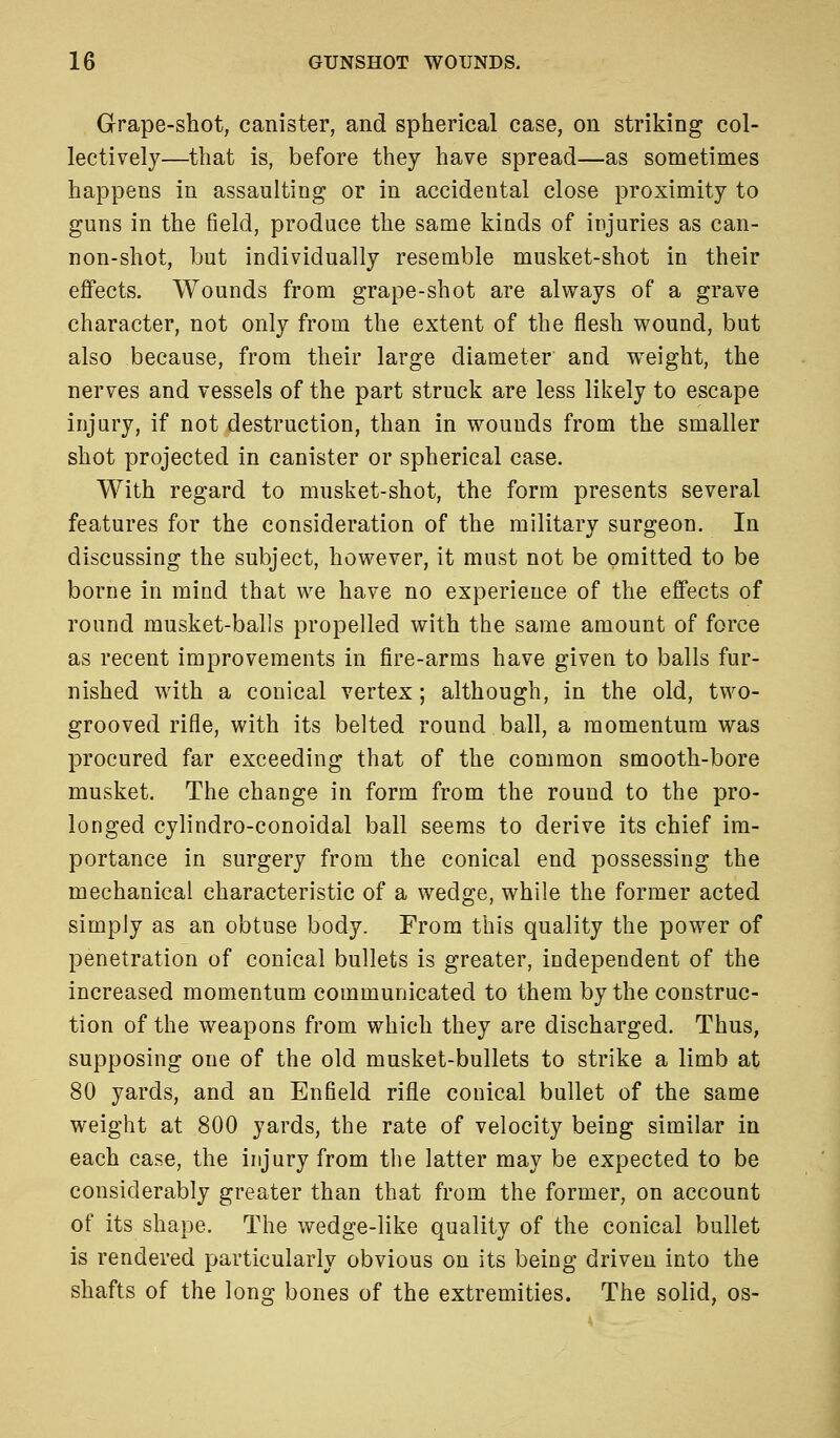 Grape-shot, canister, and spherical case, on striking col- lectively—that is, before they have spread—as sometimes happens in assaulting or in accidental close proximity to guns in the field, produce the same kinds of injuries as can- non-shot, but individually resemble musket-shot in their effects. Wounds from grape-shot are always of a grave character, not only from the extent of the flesh wound, but also because, from their large diameter and weight, the nerves and vessels of the part struck are less likely to escape injury, if not destruction, than in wounds from the smaller shot projected in canister or spherical case. With regard to musket-shot, the form presents several features for the consideration of the military surgeon. In discussing the subject, however, it must not be omitted to be borne in mind that we have no experience of the effects of round musket-balls propelled with the same amount of force as recent improvements in fire-arms have given to balls fur- nished with a conical vertex; although, in the old, two- grooved rifle, with its belted round ball, a momentum was procured far exceeding that of the common smooth-bore musket. The change in form from the round to the pro- longed cylindro-conoidal ball seems to derive its chief im- portance in surgery from the conical end possessing the mechanical characteristic of a wedge, while the former acted simply as an obtuse body. From this quality the power of penetration of conical bullets is greater, independent of the increased momentum communicated to them by the construc- tion of the weapons from which they are discharged. Thus, supposing one of the old musket-bullets to strike a limb at 80 yards, and an Enfield rifle conical bullet of the same weight at 800 yards, the rate of velocity being similar in each case, the injury from the latter may be expected to be considerably greater than that from the former, on account of its shape. The wedge-like quality of the conical bullet is rendered particularly obvious on its being driven into the shafts of the long bones of the extremities. The solid, os-