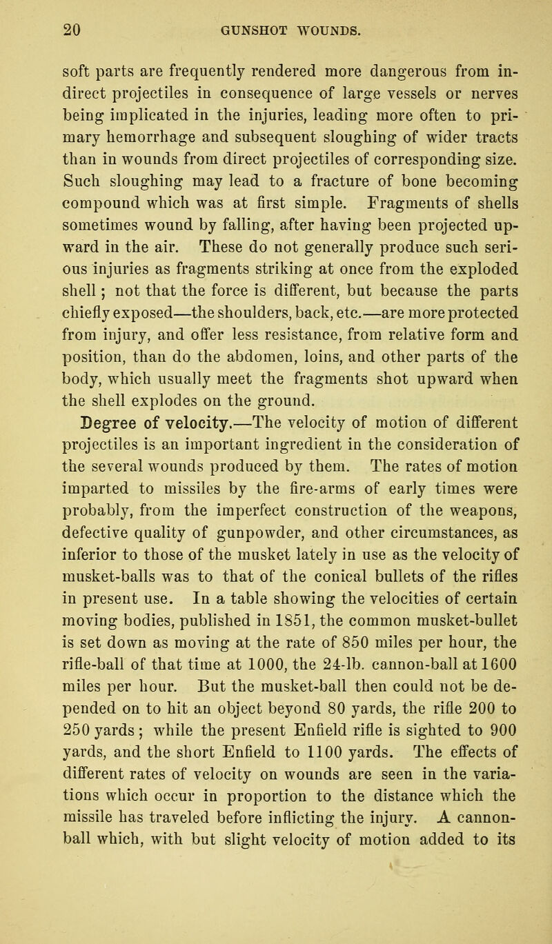 soft parts are frequently rendered more dangerous from in- direct projectiles in consequence of large vessels or nerves being implicated in the injuries, leading more often to pri- mary hemorrhage and subsequent sloughing of wider tracts than in wounds from direct projectiles of corresponding size. Such sloughing may lead to a fracture of bone becoming compound which was at first simple. Fragments of shells sometimes wound by falling, after having been projected up- ward in the air. These do not generally produce such seri- ous injuries as fragments striking at once from the exploded shell; not that the force is different, but because the parts chiefly exposed—the shoulders, back, etc.—are more protected from injury, and offer less resistance, from relative form and position, than do the abdomen, loins, and other parts of the body, which usually meet the fragments shot upward when the shell explodes on the ground. Degree of velocity.—The velocity of motion of different projectiles is an important ingredient in the consideration of the several wounds produced by them. The rates of motion imparted to missiles by the fire-arms of early times were probably, from the imperfect construction of the weapons, defective quality of gunpowder, and other circumstances, as inferior to those of the musket lately in use as the velocity of musket-balls was to that of the conical bullets of the rifles in present use. In a table showing the velocities of certain moving bodies, published in 1851, the common musket-bullet is set down as moving at the rate of 850 miles per hour, the rifle-ball of that time at 1000, the 24-lb. cannon-ball at 1600 miles per hour. But the musket-ball then could not be de- pended on to hit an object beyond 80 yards, the rifle 200 to 250 yards; while the present Enfield rifle is sighted to 900 yards, and the short Enfield to 1100 yards. The effects of different rates of velocity on wounds are seen in the varia- tions which occur in proportion to the distance which the missile has traveled before inflicting the injury. A cannon- ball which, with but slight velocity of motion added to its