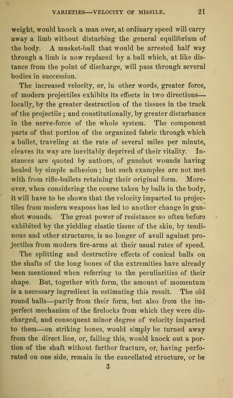 weight, would knock a man over, at ordinary speed will carry away a limb without disturbing the general equilibrium of the body. A musket-ball that would be arrested half way through a limb is now replaced by a ball which, at like dis- tance from the point of discharge, will pass through several bodies in succession. The increased velocity, or, in other words, greater force, of modern projectiles exhibits its effects in two directions— locally, by the greater destruction of the tissues in the track of the projectile ; and constitutionally, by greater disturbance in the nerve-force of the whole system. The component parts of that portion of the organized fabric through.which a bullet, traveling at the rate of several miles per minute, cleaves its way are inevitably deprived of their vitality. In- stances are quoted by authors, of gunshot wounds having healed by simple adhesion ; but such examples are not met with from rifle-bullets retaining their original form. More- over, when considering the course taken by balls in the body, it will have to be shown that the velocity imparted to projec- tiles from modern weapons has led to another change in gun- shot wounds. The great power of resistance so often before exhibited by the yielding elastic tissue of the skin, by tendi- nous and other structures, is no longer of avail against pro- jectiles from modern fire-arms at their usual rates of speed. The splitting and destructive effects of conical balls on the shafts of the long bones of the extremities have already been mentioned when referring to the peculiarities of their shape. But, together with form, the amount of momentum is a necessary ingredient in estimating this result. The old round balls—partly from their form, but also from the im- perfect mechanism of the firelocks from which they were dis- charged, and consequent minor degree of velocity imparted to them—on striking bones, would simply be turned away from the direct line, or, failing this, would knock out a por- tion of the shaft without further fracture, or, having perfo- rated on one side, remain in the cancellated structure, or be 3