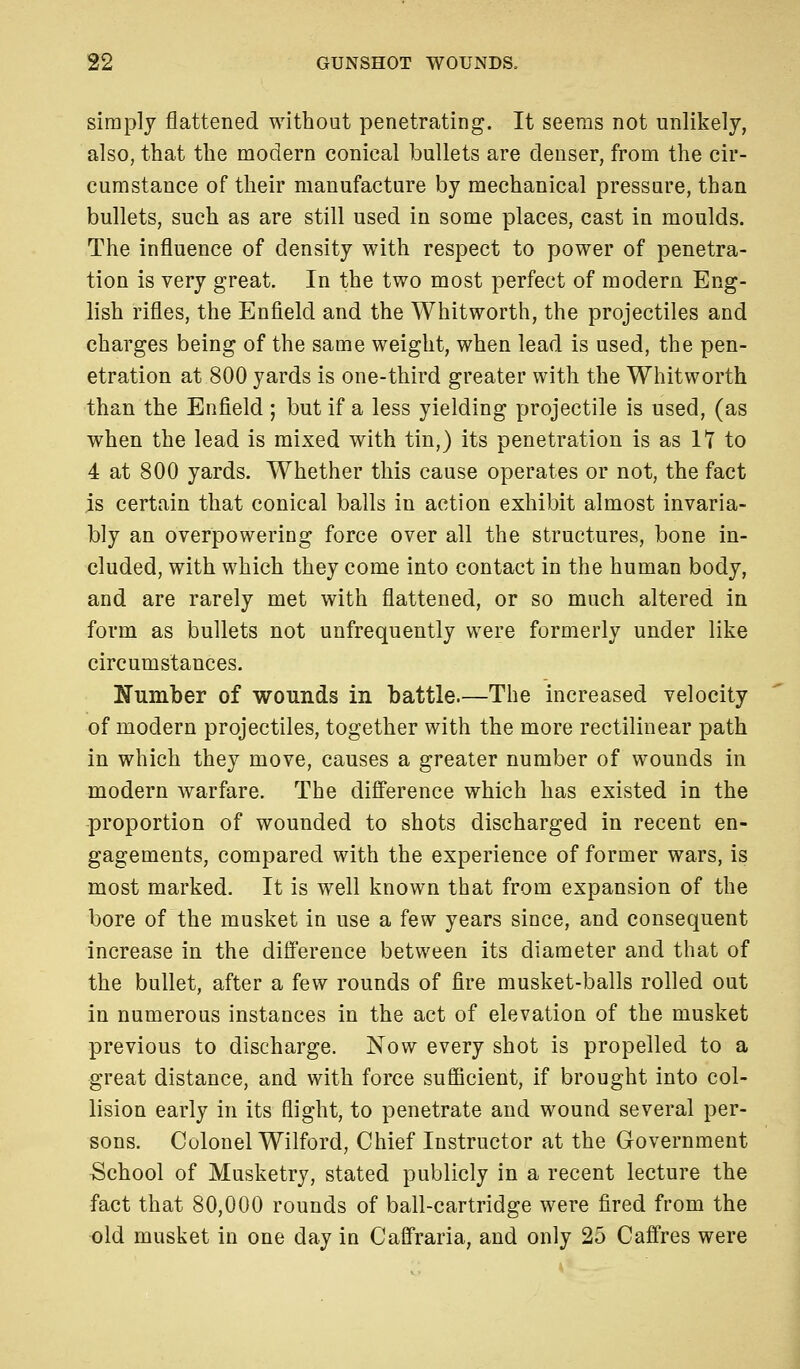 simply flattened without penetrating. It seems not unlikely, also, that the modern conical bullets are denser, from the cir- cumstance of their manufacture by mechanical pressure, than bullets, such as are still used in some places, cast in moulds. The influence of density with respect to power of penetra- tion is very great. In the two most perfect of modern Eng- lish rifles, the Enfield and the Whitworth, the projectiles and charges being of the same weight, when lead is used, the pen- etration at 800 yards is one-third greater with the Whitworth than the Enfield ; but if a less yielding projectile is used, (as when the lead is mixed with tin,) its penetration is as IT to 4 at 800 yards. Whether this cause operates or not, the fact is certain that conical balls in action exhibit almost invaria- bly an overpowering force over all the structures, bone in- cluded, with which they come into contact in the human body, and are rarely met with flattened, or so much altered in form as bullets not unfrequently were formerly under like circumstances. Number of wounds in battle.—The increased velocity of modern projectiles, together with the more rectilinear path in which they move, causes a greater number of wounds in modern warfare. The difference which has existed in the proportion of wounded to shots discharged in recent en- gagements, compared with the experience of former wars, is most marked. It is well known that from expansion of the bore of the musket in use a few years since, and consequent increase in the difference between its diameter and that of the bullet, after a few rounds of fire musket-balls rolled out in numerous instances in the act of elevation of the musket previous to discharge. Now every shot is propelled to a great distance, and with force sufficient, if brought into col- lision early in its flight, to penetrate and wound several per- sons. Colonel Wilford, Chief Instructor at the Government School of Musketry, stated publicly in a recent lecture the fact that 80,000 rounds of ball-cartridge were fired from the old musket in one day in Caffraria, and only 25 Caffres were