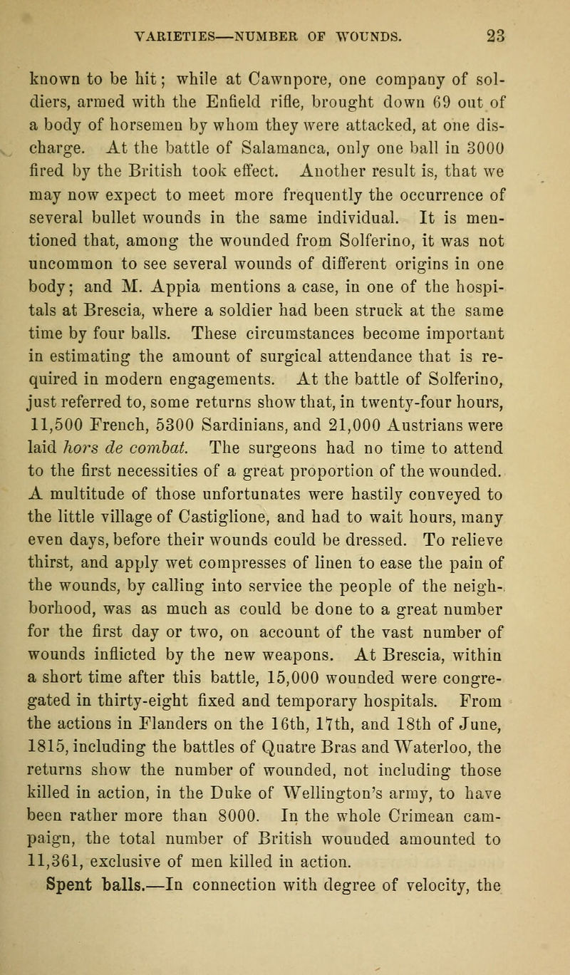 known to be hit; while at Cawnpore, one company of sol- diers, armed with the Enfield rifle, brought down 69 out of a body of horsemen by whom they were attacked, at one dis- charge. At the battle of Salamanca, only one ball in 3000 fired by the British took effect. Another result is, that we may now expect to meet more frequently the occurrence of several bullet wounds in the same individual. It is men- tioned that, among the wounded from Solferino, it was not uncommon to see several wounds of different origins in one body; and M. Appia mentions a case, in one of the hospi- tals at Brescia, where a soldier had been struck at the same time by four balls. These circumstances become important in estimating the amount of surgical attendance that is re- quired in modern engagements. At the battle of Solferino, just referred to, some returns show that, in twenty-four hours, 11,500 French, 5300 Sardinians, and 21,000 Austrians were laid hors de combat. The surgeons had no time to attend to the first necessities of a great proportion of the wounded. A multitude of those unfortunates were hastily conveyed to the little village of Castiglione, and had to wait hours, many even days, before their wounds could be dressed. To relieve thirst, and apply wet compresses of linen to ease the pain of the wounds, by calling into service the people of the neigh- borhood, was as much as could be done to a great number for the first day or two, on account of the vast number of wounds inflicted by the new weapons. At Brescia, within a short time after this battle, 15,000 wounded were congre- gated in thirty-eight fixed and temporary hospitals. From the actions in Flanders on the 16th, nth, and 18th of June, 1815, including the battles of Quatre Bras and Waterloo, the returns show the number of wounded, not including those killed in action, in the Duke of Wellington's army, to have been rather more than 8000. In the whole Crimean cam- paign, the total number of British wouuded amounted to 11,361, exclusive of men killed in action. Spent balls.—In connection with degree of velocity, the