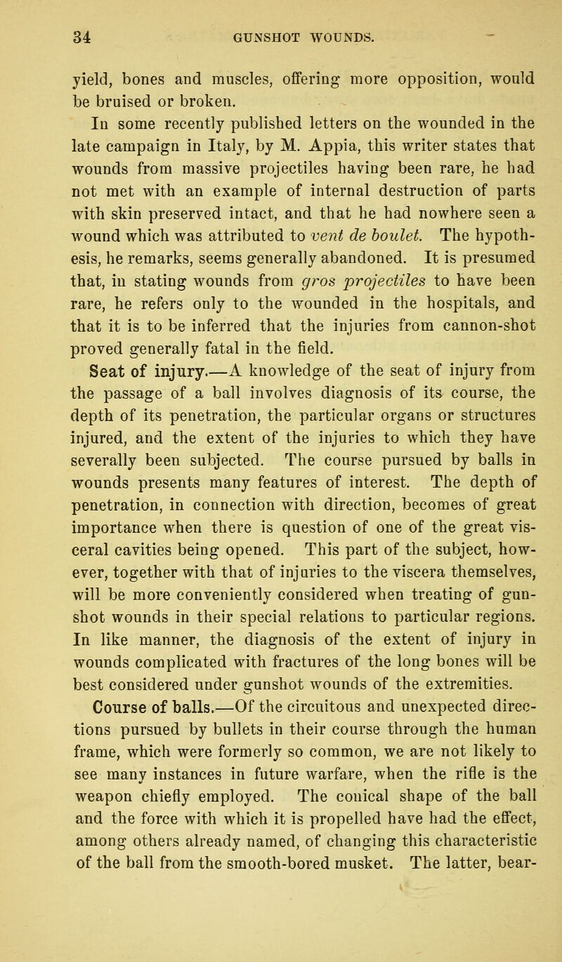 yield, bones and muscles, offering more opposition, would be bruised or broken. In some recently published letters on the wounded in the late campaign in Italy, by M. Appia, this writer states that wounds from massive projectiles having been rare, he had not met with an example of internal destruction of parts with skin preserved intact, and that he had nowhere seen a wound which was attributed to vent de boulet. The hypoth- esis, he remarks, seems generally abandoned. It is presumed that, in stating wounds from gros projectiles to have been rare, he refers only to the wounded in the hospitals, and that it is to be inferred that the injuries from cannon-shot proved generally fatal in the field. Seat of injury.—A knowledge of the seat of injury from the passage of a ball involves diagnosis of its course, the depth of its penetration, the particular organs or structures injured, and the extent of the injuries to which they have severally been subjected. The course pursued by balls in wounds presents many features of interest. The depth of penetration, in connection with direction, becomes of great importance when there is question of one of the great vis- ceral cavities being opened. This part of the subject, how- ever, together with that of injuries to the viscera themselves, will be more conveniently considered when treating of gun- shot wounds in their special relations to particular regions. In like manner, the diagnosis of the extent of injury in wounds complicated with fractures of the long bones will be best considered under gunshot wounds of the extremities. Course of balls.—Of the circuitous and unexpected direc- tions pursued by bullets in their course through the human frame, which were formerly so common, we are not likely to see many instances in future warfare, when the rifle is the weapon chiefly employed. The conical shape of the ball and the force with which it is propelled have had the effect, among others already named, of changing this characteristic of the ball from the smooth-bored musket. The latter, bear-