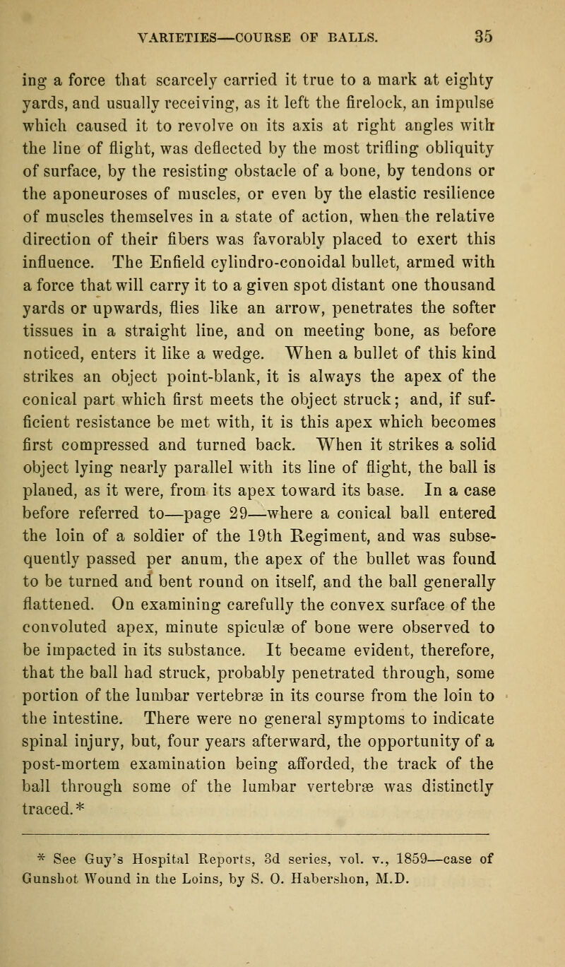 ing a force that scarcely carried it true to a mark at eighty yards, and usually receiving, as it left the firelock, an impulse which caused it to revolve on its axis at right angles with the line of flight, was deflected by the most trifling obliquity of surface, by the resisting obstacle of a bone, by tendons or the aponeuroses of muscles, or even by the elastic resilience of muscles themselves in a state of action, when the relative direction of their fibers was favorably placed to exert this influence. The Enfield cylindro-conoiclal bullet, armed with a force that will carry it to a given spot distant one thousand yards or upwards, flies like an arrow, penetrates the softer tissues in a straight line, and on meeting bone, as before noticed, enters it like a wedge. When a bullet of this kind strikes an object point-blank, it is always the apex of the conical part which first meets the object struck; and, if suf- ficient resistance be met with, it is this apex which becomes first compressed and turned back. When it strikes a solid object lying nearly parallel with its line of flight, the ball is planed, as it were, from its apex toward its base. In a case before referred to—page 29—where a conical ball entered the loin of a soldier of the 19th Regiment, and was subse- quently passed per anum, the apex of the bullet was found to be turned and bent round on itself, and the ball generally flattened. On examining carefully the convex surface of the convoluted apex, minute spiculse of bone were observed to be impacted in its substance. It became evident, therefore, that the ball had struck, probably penetrated through, some portion of the lumbar vertebras in its course from the loin to the intestine. There were no general symptoms to indicate spinal injury, but, four years afterward, the opportunity of a post-mortem examination being afforded, the track of the ball through some of the lumbar vertebrae was distinctly traced.* * See Guy's Hospital Reports, 3d series, vol. v., 1859—case of Gunshot Wound in the Loins, by S. 0. Habershon, M.D.