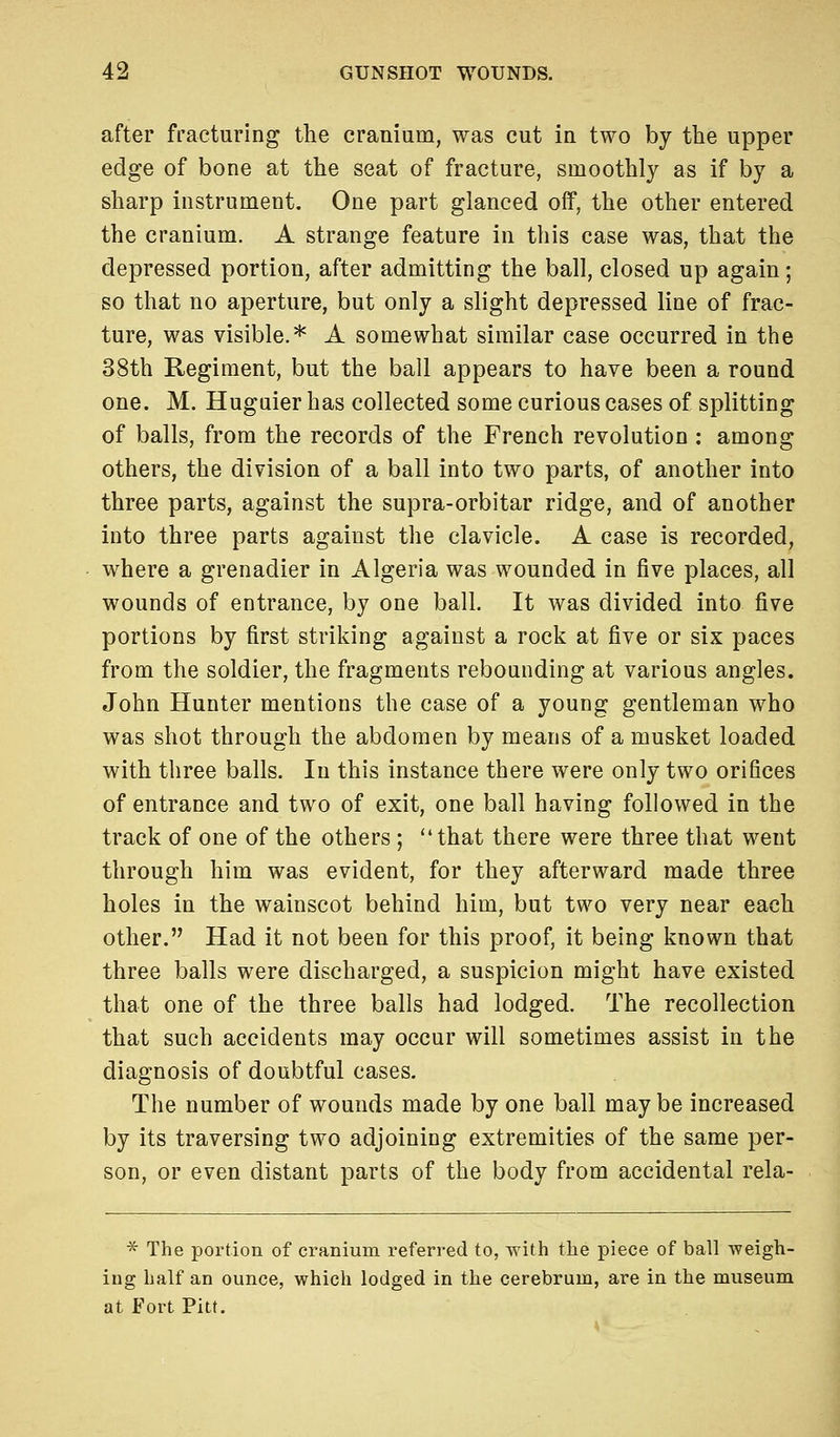 after fracturing the cranium, was cut in two by the upper edge of bone at the seat of fracture, smoothly as if by a sharp instrument. One part glanced off, the other entered the cranium. A strange feature in this case was, that the depressed portion, after admitting the ball, closed up again; so that no aperture, but only a slight depressed line of frac- ture, was visible.* A somewhat similar case occurred in the 38th Regiment, but the ball appears to have been a round one. M. Hugaier has collected some curious cases of splitting of balls, from the records of the French revolution : among others, the division of a ball into two parts, of another into three parts, against the supra-orbitar ridge, and of another into three parts against the clavicle. A case is recorded, where a grenadier in Algeria was wounded in five places, all wounds of entrance, by one ball. It was divided into five portions by first striking against a rock at five or six paces from the soldier, the fragments rebounding at various angles. John Hunter mentions the case of a young gentleman who was shot through the abdomen by means of a musket loaded with three balls. In this instance there were only two orifices of entrance and two of exit, one ball having followed in the track of one of the others ; that there were three that went through him was evident, for they afterward made three holes in the wainscot behind him, but two very near each other. Had it not been for this proof, it being known that three balls were discharged, a suspicion might have existed that one of the three balls had lodged. The recollection that such accidents may occur will sometimes assist in the diagnosis of doubtful cases. The number of wounds made by one ball may be increased by its traversing two adjoining extremities of the same per- son, or even distant parts of the body from accidental rela- * The portion of cranium referred to, with the piece of ball weigh- ing half an ounce, which lodged in the cerebrum, are in the museum at Fort Pitt.