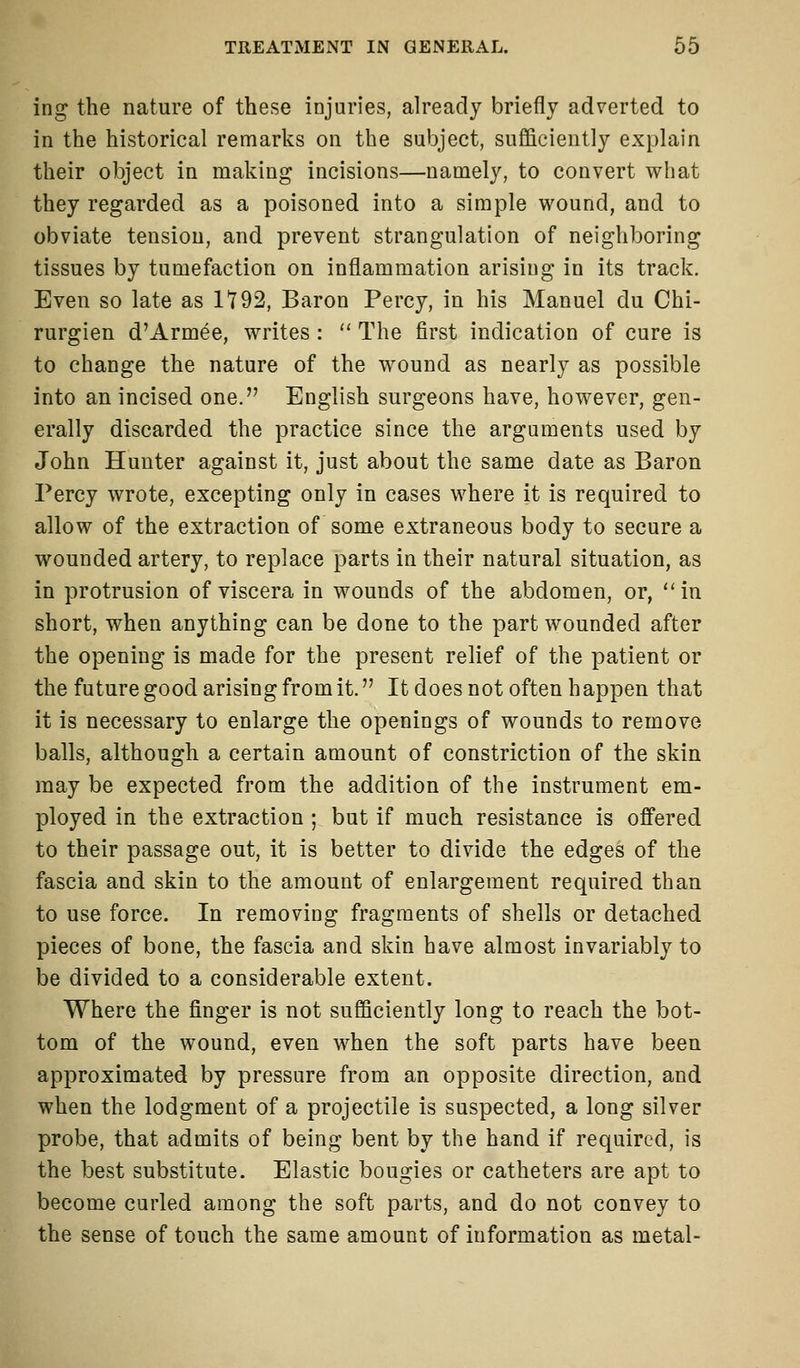 ing the nature of these injuries, already briefly adverted to in the historical remarks on the subject, sufficiently explain their object in making incisions—namely, to convert what they regarded as a poisoned into a simple wound, and to obviate tension, and prevent strangulation of neighboring tissues by tumefaction on inflammation arising in its track. Even so late as 1*792, Baron Percy, in his Manuel du Chi- rurgien d'Armee, writes :  The first indication of cure is to change the nature of the wound as nearly as possible into an incised one. English surgeons have, however, gen- erally discarded the practice since the arguments used by John Hunter against it, just about the same date as Baron Percy wrote, excepting only in cases where it is required to allow of the extraction of some extraneous body to secure a wounded artery, to replace parts in their natural situation, as in protrusion of viscera in wounds of the abdomen, or,  in short, when anything can be done to the part wounded after the opening is made for the present relief of the patient or the future good arising from it. It does not often happen that it is necessary to enlarge the openings of wounds to remove balls, although a certain amount of constriction of the skin may be expected from the addition of the instrument em- ployed in the extraction ; but if much resistance is offered to their passage out, it is better to divide the edges of the fascia and skin to the amount of enlargement required than to use force. In removing fragments of shells or detached pieces of bone, the fascia and skin have almost invariably to be divided to a considerable extent. Where the finger is not sufficiently long to reach the bot- tom of the wound, even when the soft parts have been approximated by pressure from an opposite direction, and when the lodgment of a projectile is suspected, a long silver probe, that admits of being bent by the hand if required, is the best substitute. Elastic bougies or catheters are apt to become curled among the soft parts, and do not convey to the sense of touch the same amount of information as metal-