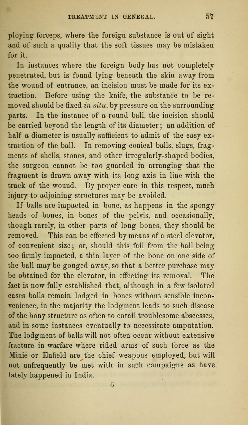 ploying forceps, where the foreign substance is out of sight and of such a quality that the soft tissues may be mistaken for it. In instances where the foreign body has not completely penetrated, but is found lying beneath the skin away from the wound of entrance, an incision must be made for its ex- traction. Before using the knife, the substance to be re- moved should be fixed in situ, by pressure on the surrounding parts. In the instance of a round ball, the incision should be carried beyond the length of its diameter; an addition of half a diameter is usually sufficient to admit of the easy ex- traction of the ball. In removing conical balls, slugs, frag- ments of shells, stones, and other irregularly-shaped bodies, the surgeon cannot be too guarded in arranging that the fragment is drawn away with its long axis in line with the track of the wound. By proper care in this respect, much injury to adjoining structures may be avoided. If balls are impacted in bone, as happens in the spongy heads of bones, in bones of the pelvis, and occasionally, though rarely, in other parts of long bones, they should be removed. This can be effected by means of a steel elevator, of convenient size; or, should this fail from the ball being too firmly impacted, a thin layer of the bone on one side of the ball may be gouged away, so that a better purchase may be obtained for the elevator, in effecting its removal. The fact is now fully established that, although in a few isolated cases balls remain lodged in bones without sensible incon- venience, in the majority the lodgment leads to such disease of the bony structure as often to entail troublesome abscesses, and in some instances eventually to necessitate amputation. The lodgment of balls will not often occur without extensive fracture in warfare where rifled arms of such force as the Minie or Enfield are the chief weapons employed, but will not unfrequently be met with in such campaigns as have lately happened in India.