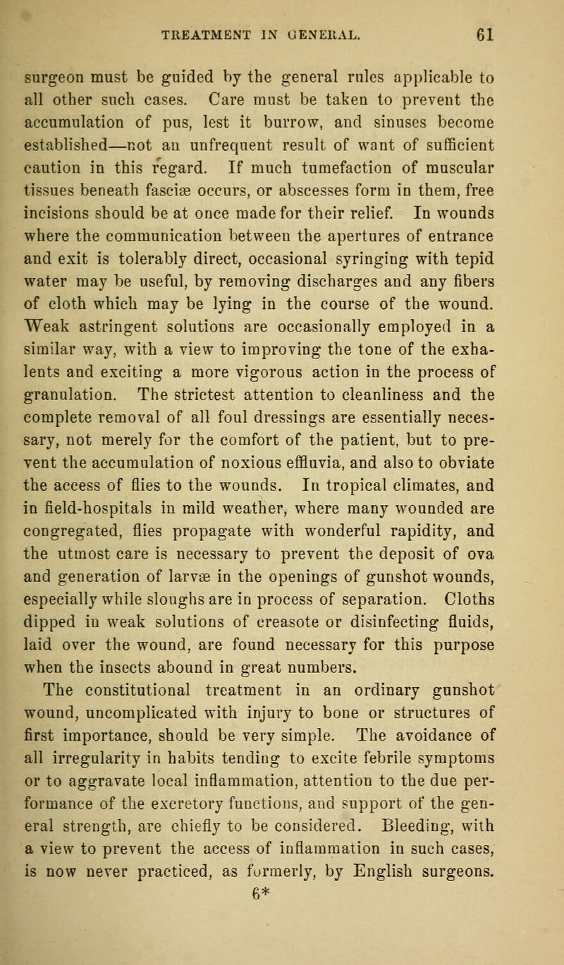 surgeon must be guided by the general rules applicable to all other such cases. Care must be taken to prevent the accumulation of pus, lest it burrow, and sinuses become established—not an unfrequent result of want of sufficient caution in this regard. If much tumefaction of muscular tissues beneath fasciae occurs, or abscesses form in them, free incisions should be at once made for their relief. In wounds where the communication between the apertures of entrance and exit is tolerably direct, occasional syringing with tepid water may be useful, by removing discharges and any fibers of cloth which may be lying in the course of the wound. Weak astringent solutions are occasionally employed in a similar way, with a view to improving the tone of the exha- lents and exciting a more vigorous action in the process of granulation. The strictest attention to cleanliness and the complete removal of all foul dressings are essentially neces- sary, not merely for the comfort of the patient, but to pre- vent the accumulation of noxious effluvia, and also to obviate the access of flies to the wounds. In tropical climates, and in field-hospitals in mild weather, where many wounded are congregated, flies propagate with wonderful rapidity, and the utmost care is necessary to prevent the deposit of ova and generation of larvae in the openings of gunshot wounds, especially while sloughs are in process of separation. Cloths dipped in weak solutions of creasote or disinfecting fluids, laid over the wound, are found necessary for this purpose when the insects abound in great numbers. The constitutional treatment in an ordinary gunshot wound, uncomplicated with injury to bone or structures of first importance, should be very simple. The avoidance of all irregularity in habits tending to excite febrile symptoms or to aggravate local inflammation, attention to the due per- formance of the excretory functions, and support of the gen- eral strength, are chiefly to be considered. Bleeding, with a view to prevent the access of inflammation in such cases, is now never practiced, as formerly, by English surgeons. 6*